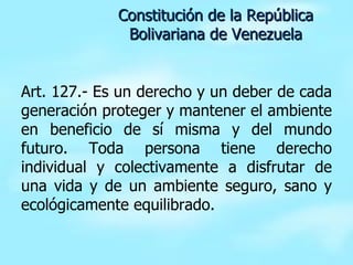 Art. 127.- Es un derecho y un deber de cada generación proteger y mantener el ambiente en beneficio de sí misma y del mundo futuro. Toda persona tiene derecho individual y colectivamente a disfrutar de una vida y de un ambiente seguro, sano y ecológicamente equilibrado. Constitución de la República Bolivariana de Venezuela 