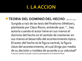  TEORIA DEL DOMINIO DEL HECHO. (Alemania, 1975)
Surgida a raíz de las tesis del finalismo (Weltzer),
planteada por Claus Roxin, entiende que: “…hay
autoría cuando el autor tiene en sus manos el
dominio del hecho en el sentido de mantener en
sus manos el desarrollo del acontecimiento típico.
El autor del hecho es la figura central, la figura
clave del acontecimiento, el cual dirige por medio
de su decisión y moldea de acuerdo a su voluntad”
Francisco Castillo González, Autoría y participación en el derecho Penal
 