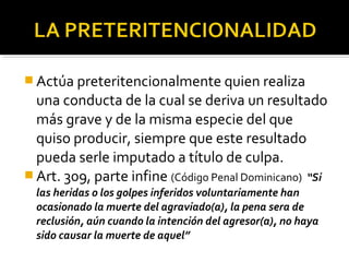  Actúa preteritencionalmente quien realiza
una conducta de la cual se deriva un resultado
más grave y de la misma especie del que
quiso producir, siempre que este resultado
pueda serle imputado a título de culpa.
 Art. 309, parte infine (Código Penal Dominicano) “Si
las heridas o los golpes inferidos voluntariamente han
ocasionado la muerte del agraviado(a), la pena sera de
reclusión, aún cuando la intención del agresor(a), no haya
sido causar la muerte de aquel”
 