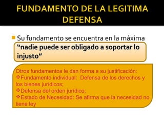  Su fundamento se encuentra en la máxima
“nadie puede ser obligado a soportar lo“nadie puede ser obligado a soportar lo
injusto”injusto”
Otros fundamentos le dan forma a su justificación:
Fundamento individual: Defensa de los derechos y
los bienes jurídicos;
Defensa del orden jurídico;
Estado de Necesidad: Se afirma que la necesidad no
tiene ley
 