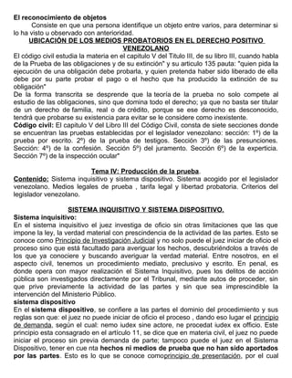El reconocimiento de objetos
Consiste en que una persona identifique un objeto entre varios, para determinar si
lo ha visto u observado con anterioridad.
UBICACIÓN DE LOS MEDIOS PROBATORIOS EN EL DERECHO POSITIVO
VENEZOLANO
El código civil estudia la materia en el capitulo V del Titulo III, de su libro III, cuando habla
de la Prueba de las obligaciones y de su extinción" y su articulo 135 pauta: "quien pida la
ejecución de una obligación debe probarla, y quien pretenda haber sido liberado de ella
debe por su parte probar el pago o el hecho que ha producido la extinción de su
obligación"
De la forma transcrita se desprende que la teoría de la prueba no solo compete al
estudio de las obligaciones, sino que domina todo el derecho; ya que no basta ser titular
de un derecho de familia, real o de crédito, porque se ese derecho es desconocido,
tendrá que probarse su existencia para evitar se le considere como inexistente.
Código civil: El capitulo V del Libro III del Código Civil, consta de siete secciones donde
se encuentran las pruebas establecidas por el legislador venezolano: sección: 1º) de la
prueba por escrito. 2º) de la prueba de testigos. Sección 3º) de las presunciones.
Sección: 4º) de la confesión. Sección 5º) del juramento. Sección 6º) de la experticia.
Sección 7º) de la inspección ocular"
Tema IV: Producción de la prueba.
Contenido: Sistema inquisitivo y sistema dispositivo. Sistema acogido por el legislador
venezolano. Medios legales de prueba , tarifa legal y libertad probatoria. Criterios del
legislador venezolano.
SISTEMA INQUISITIVO Y SISTEMA DISPOSITIVO.
Sistema inquisitivo:
En el sistema inquisitivo el juez investiga de oficio sin otras limitaciones que las que
impone la ley, la verdad material con prescindencia de la actividad de las partes. Esto se
conoce como Principio de Investigación Judicial y no solo puede el juez iniciar de oficio el
proceso sino que está facultado para averiguar los hechos, descubriéndolos a través de
los que ya conociere y buscando averiguar la verdad material. Entre nosotros, en el
aspecto civil, tenemos un procedimiento mediato, preclusivo y escrito. En penal, es
donde opera con mayor realización el Sistema Inquisitivo, pues los delitos de acción
pública son investigados directamente por el Tribunal, mediante autos de proceder, sin
que prive previamente la actividad de las partes y sin que sea imprescindible la
intervención del Ministerio Público.
sistema dispositivo
En el sistema dispositivo, se confiere a las partes el dominio del procedimiento y sus
reglas son que: el juez no puede iniciar de oficio el proceso , dando eso lugar el principio
de demanda, según el cual: nemo iudex sine actore, ne procedat iudex ex officio. Este
principio esta consagrado en el artículo 11, se dice que en materia civil, el juez no puede
iniciar el proceso sin previa demanda de parte; tampoco puede el juez en el Sistema
Dispositivo, tener en cue nta hechos ni medios de prueba que no han sido aportados
por las partes. Esto es lo que se conoce comoprincipio de presentación, por el cual
 