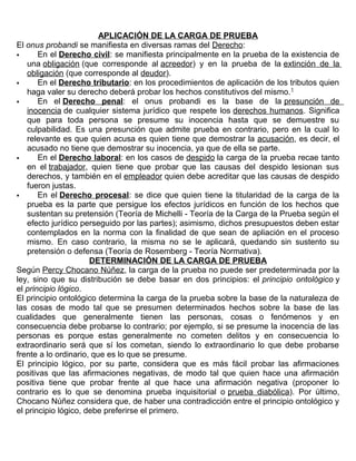 APLICACIÓN DE LA CARGA DE PRUEBA
El onus probandi se manifiesta en diversas ramas del Derecho:
 En el Derecho civil: se manifiesta principalmente en la prueba de la existencia de
una obligación (que corresponde al acreedor) y en la prueba de la extinción de la
obligación (que corresponde al deudor).
 En el Derecho tributario: en los procedimientos de aplicación de los tributos quien
haga valer su derecho deberá probar los hechos constitutivos del mismo.1
 En el Derecho penal: el onus probandi es la base de la presunción de
inocencia de cualquier sistema jurídico que respete los derechos humanos. Significa
que para toda persona se presume su inocencia hasta que se demuestre su
culpabilidad. Es una presunción que admite prueba en contrario, pero en la cual lo
relevante es que quien acusa es quien tiene que demostrar la acusación, es decir, el
acusado no tiene que demostrar su inocencia, ya que de ella se parte.
 En el Derecho laboral: en los casos de despido la carga de la prueba recae tanto
en el trabajador, quien tiene que probar que las causas del despido lesionan sus
derechos, y también en el empleador quien debe acreditar que las causas de despido
fueron justas.
 En el Derecho procesal: se dice que quien tiene la titularidad de la carga de la
prueba es la parte que persigue los efectos jurídicos en función de los hechos que
sustentan su pretensión (Teoría de Michelli - Teoría de la Carga de la Prueba según el
efecto jurídico perseguido por las partes); asimismo, dichos presupuestos deben estar
contemplados en la norma con la finalidad de que sean de apliación en el proceso
mismo. En caso contrario, la misma no se le aplicará, quedando sin sustento su
pretensión o defensa (Teoría de Rosemberg - Teoría Normativa).
DETERMINACIÓN DE LA CARGA DE PRUEBA
Según Percy Chocano Núñez, la carga de la prueba no puede ser predeterminada por la
ley, sino que su distribución se debe basar en dos principios: el principio ontológico y
el principio lógico.
El principio ontológico determina la carga de la prueba sobre la base de la naturaleza de
las cosas de modo tal que se presumen determinados hechos sobre la base de las
cualidades que generalmente tienen las personas, cosas o fenómenos y en
consecuencia debe probarse lo contrario; por ejemplo, si se presume la inocencia de las
personas es porque estas generalmente no cometen delitos y en consecuencia lo
extraordinario será que sí los cometan, siendo lo extraordinario lo que debe probarse
frente a lo ordinario, que es lo que se presume.
El principio lógico, por su parte, considera que es más fácil probar las afirmaciones
positivas que las afirmaciones negativas, de modo tal que quien hace una afirmación
positiva tiene que probar frente al que hace una afirmación negativa (proponer lo
contrario es lo que se denomina prueba inquisitorial o prueba diabólica). Por último,
Chocano Núñez considera que, de haber una contradicción entre el principio ontológico y
el principio lógico, debe preferirse el primero.
 