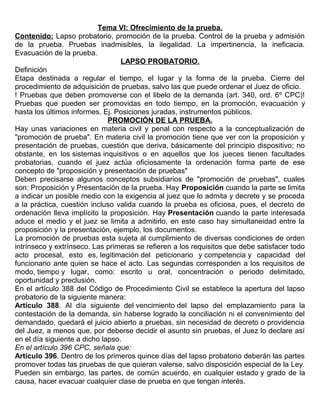 Tema VI: Ofrecimiento de la prueba.
Contenido: Lapso probatorio, promoción de la prueba. Control de la prueba y admisión
de la prueba. Pruebas inadmisibles, la ilegalidad. La impertinencia, la ineficacia.
Evacuación de la prueba.
LAPSO PROBATORIO.
Definición
Etapa destinada a regular el tiempo, el lugar y la forma de la prueba. Cierre del
procedimiento de adquisición de pruebas, salvo las que puede ordenar el Juez de oficio.
! Pruebas que deben promoverse con el libelo de la demanda (art. 340, ord. 6º CPC)!
Pruebas que pueden ser promovidas en todo tiempo, en la promoción, evacuación y
hasta los últimos informes. Ej. Posiciones juradas, instrumentos públicos.
PROMOCIÓN DE LA PRUEBA.
Hay unas variaciones en materia civil y penal con respecto a la conceptualización de
"promoción de prueba". En materia civil la promoción tiene que ver con la proposición y
presentación de pruebas, cuestión que deriva, básicamente del principio dispositivo; no
obstante, en los sistemas inquisitivos o en aquellos que los jueces tienen facultades
probatorias, cuando el juez actúa oficiosamente la ordenación forma parte de ese
concepto de "proposición y presentación de pruebas"
Deben precisarse algunos conceptos subsidiarios de "promoción de pruebas", cuales
son: Proposición y Presentación de la prueba. Hay Proposición cuando la parte se limita
a indicar un posible medio con la exigencia al juez que lo admita y decrete y se proceda
a la práctica, cuestión incluso valida cuando la prueba es oficiosa, pues, el decreto de
ordenación lleva implícito la proposición. Hay Presentación cuando la parte interesada
aduce el medio y el juez se limita a admitirlo, en este caso hay simultaneidad entre la
proposición y la presentación, ejemplo, los documentos.
La promoción de pruebas esta sujeta al cumplimiento de diversas condiciones de orden
intrínseco y extrínseco. Las primeras se refieren a los requisitos que debe satisfacer todo
acto procesal, esto es, legitimación del peticionario y competencia y capacidad del
funcionario ante quien se hace el acto. Las segundas corresponden a los requisitos de
modo, tiempo y lugar, como: escrito u oral, concentración o periodo delimitado,
oportunidad y preclusión.
En el artículo 388 del Código de Procedimiento Civil se establece la apertura del lapso
probatorio de la siguiente manera:
Artículo 388. Al día siguiente del vencimiento del lapso del emplazamiento para la
contestación de la demanda, sin haberse logrado la conciliación ni el convenimiento del
demandado, quedará el juicio abierto a pruebas, sin necesidad de decreto o providencia
del Juez, a menos que, por deberse decidir el asunto sin pruebas, el Juez lo declare así
en el día siguiente a dicho lapso.
En el artículo 396 CPC, señala que:
Artículo 396. Dentro de los primeros quince días del lapso probatorio deberán las partes
promover todas las pruebas de que quieran valerse, salvo disposición especial de la Ley.
Pueden sin embargo, las partes, de común acuerdo, en cualquier estado y grado de la
causa, hacer evacuar cualquier clase de prueba en que tengan interés.
 