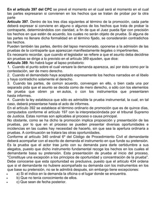 En el articulo 397 del CPC se prevé el momento en el cual será el momento en el cual
las partes expresaran si convienen en los hechos que se tratan de probar por la otra
parte
Artículo 397. Dentro de los tres días siguientes al término de la promoción, cada parte
deberá expresar si conviene en alguno o algunos de los hechos que trata de probar la
contraparte, determinándolos con claridad, a fin de que el Juez pueda fijar con precisión
los hechos en que estén de acuerdo, los cuales no serán objeto de prueba. Si alguna de
las partes no llenare dicha formalidad en el término fijado, se considerarán contradichos
los hechos.
Pueden también las partes, dentro del lapso mencionado, oponerse a la admisión de las
pruebas de la contraparte que aparezcan manifiestamente ilegales o impertinentes.
Es necesario recordar, que cuando el legislador se refiere a que el asunto deba decidirse
sin pruebas se dirige a lo previsto en el artículo 389 ejusden, que dice:
Artículo 389. No habrá lugar al lapso probatorio:
1. Cuando el punto sobre el cual versare la demanda aparezca, así por ésta como por la
contestación, ser de mero derecho.
2. Cuando el demandado haya aceptado expresamente los hechos narrados en el libelo
y haya contradicho solamente el derecho.
3. Cuando las partes, de común acuerdo, convengan en ello, o bien cada una por
separado pida que el asunto se decida como de mero derecho, o sólo con los elementos
de prueba que obren ya en autos, o con los instrumentos que presentaren
hasta informes.
4. Cuando la ley establezca que sólo es admisible la prueba instrumental, la cual, en tal
caso, deberá presentarse hasta el acto de informes.
En el artículo 392 se establece el término ordinario de promoción que es de quince días,
computados conforme el artículo 197 con la interpretacióndada por el tribunal Supremo
de Justicia. Estas normas son aplicables al proceso o causa principal.
No obstante, como se ha dicho la promoción implica proposición y presentación de las
pruebas, por lo que en el proceso se pueden presentar diversas oportunidades e
incidencias en las cuales hay necesidad de hacerlo, sin que sea la apertura ordinaria a
pruebas. A continuación se tratara las otras oportunidades.
Conforme al artículo 340 ordinal 6º del Código de Procedimiento Civil el demandante
deberá acompañar con el escrito de demanda el instrumento en que funde su pretensión.
Es la prueba que el actor trae junto con su demanda para darle certidumbre a sus
alegatos, puesto que dicho instrumento fundamental recoge los hechos en los cuales el
demandante basa su pretensión. Esta presentación de prueba al inicio del proceso,
"Constituye una excepción a los principios de oportunidad y concentración de la prueba".
Debe conocerse que esta oportunidad es preclusiva, puesto que el artículo 434 ordena
que si el demandante no hubiere acompañado su demanda con los instrumentos en los
que base su pretensión, no se le admitirá después, sin embargo tiene excepciones:
• a) Si el indico en la demanda la oficina o el lugar donde se encuentra.
• b) Que no tenía conocimiento de ellos.
• c) Que sean de fecha posterior.
 