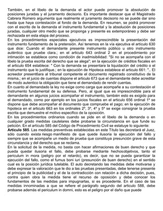 También, en el libelo de la demanda el actor puede promover la absolución de
posiciones juradas y el juramento decisorio. Es importante destacar que el Magistrado
Cabrera Romero argumenta que realmente el juramento decisorio no se puede dar sino
hasta que haya contestación al fondo de la demanda. En resumen, se podrá promover
con el escrito de la demanda el instrumento fundamental y la absolución de posiciones
juradas, cualquier otro medio que se proponga y presente es extemporáneo y debe ser
rechazada en esta etapa del proceso.
En los procedimientos especiales ejecutivos es imprescindible la presentación del
instrumento fundamento de la pretensión. Así tenemos en la vía ejecutiva el artículo 630
que dice: Cuando el demandante presente instrumento público u otro instrumento
auténtico que pruebe clara.; en el articulo 643 ordinal 2 en el procedimiento por
intimación se establece como condición de inadmisibilidad: "Si no se acompaña con el
libelo la prueba escrita del derecho que se alega"; en la ejecución de créditos fiscales en
el articulo 654 establece: " Con la demanda se presentara la liquidación del crédito o el
instrumento que lo justifique.; en la ejecución de Hipoteca establece el articulo 661: ".. El
acreedor present6ara al tribunal competente el documento registrado constitutivo de la
misma.; en el juicio de cuentas dispone el articulo 673 que el demandante debe acreditar
de modo autentico la obligación que tiene el demandado de rendir cuentas.
En cuanto al demandado la ley no exige como carga que acompañe a su contestación el
instrumento fundamental de su defensa. Pero, al igual que es imprescindible para el
demandante en algunos juicios acompañar el instrumento, también esto es exigido para
el demandado, como por ejemplo en los juicios fiscales en el articulo 656 ordinal 1º se
dispone que debe acompañar el documento que compruebe el pago; en la ejecución de
hipoteca en el articulo 663 en los ordinales 2º, 3º, 4º y 5º se exige consignar la prueba
escrita que demuestre el motivo especifico de la oposición.
En los procedimientos ordinarios cuando se pide en el libelo de la demanda o en
cualquier grado medidas cautelares debe probarse la circunstancia en que funde su
petición. En el artículo 585 del Código de Procedimiento Civil se estatuye lo siguiente:
Artículo 585. Las medidas preventivas establecidas en este Título las decretará el Juez,
sólo cuando exista riesgo manifiesto de que quede ilusoria la ejecución del fallo y
siempre que se acompañe un medio de prueba que constituya presunción grave de esta
circunstancia y del derecho que se reclama.
En la solicitud de la medida, no basta con hacer afirmaciones de buen derecho y que
pueda quedar ilusoria el fallo, debe probarse mediante hechosobjetivos, tanto el
periculum in mora (peligro por el retardo), es decir, que no se pueda garantizar la
ejecución del fallo, como el fumus boni iuri (presunción de buen derecho) en el sentido
cual es la posición jurídica tutelable. El auto decretando las medidas debe motivarse y
debe expresar la valoración que le dio a las pruebas presentadas, debe tenerse presente
el principio de la publicidad y el de la contradicción con relación a dicha decisión, pues,
contra quien obra la medida tiene el recurso de oposición y debe conocer los
fundamentos de las medidas para impugnarlas, si es procedente. En el caso de las
medidas innominadas a que se refiere el parágrafo segundo del articulo 588, debe
probarse además el periculum in domni, esto es el peligro por el daño que puede
 