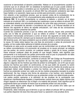 ocasionar el demandado al derecho pretendido. Nótese en el procedimiento cautelar in
comento que en el articulo 601 se establece la hipótesis que el juez puede ordenar la
ampliación de la prueba si considera que es insuficiente. Obsérvese, también, que en el
procedimiento cautelar de acuerdo al articulo 602 hay articulación probatoria ope lege,
haya habido o no oposición, lapso que es corrido para promoción y evacuación.
Con relación a las cuestiones previas, que se oponen antes de la contestación de la
demanda (articulo 346 C.P.C), el procedimiento esta establecido en el artículo 352:
Artículo 352. Si la parte demandante no subsana el defecto u omisión en el plazo
indicado en el artículo 350, o si contradice las cuestiones a que se refiere el artículo 351,
se entenderá abierta una articulación probatoria de ocho días para promover y evacuar
pruebas, sin necesidad de decreto o providencia del Juez, y el Tribunal decidirá en el
décimo día siguiente al último de aquella articulación, con vista de las conclusiones
escritas que pueden presentar las partes.
Cuando las cuestiones previas a que se refiere este artículo, hayan sido promovidas
junto con la falta de jurisdicción a que se refiere el ordinal 1° del artículo 346, la
articulación mencionada comenzará a correr al tercer día siguiente al recibo del oficio
que indica el artículo 64, siempre que la resolución sea afirmativa de la jurisdicción.
Allí tenemos pues, otro lapso probatorio que es anterior al lapso central del proceso o de
la causa. En todos estos lapsos hay una fase de promoción o actos de promoción de
prueba, en los cuales debe aplicarse el debido proceso de a prueba.
Finalmente en este punto se puede acotar que de conformidad con el articulo 396, que
se refiere concretamente a la promoción de pruebas en la causa principal, se estipula
que las partes, de común acuerdo, en cualquier estado y grado de la causa, pueden
hacer evacuar cualquier clase de prueba en que tengan interés, esto significa que
previamente a la evacuación las partes promoverán ante el juez la proposición de tales
pruebas y si es procedente el juez ordenara su evacuación.
Concluido el lapso de promoción, conforme al articulo 397 del Código de Procedimiento
Civil, las partes disponen de los tres días siguientes para expresar si convienen en
alguno o algunos de los hechos que trata de probar la contraparte, con el fin que el juez
precise los hechos que están en controversia, en los que estén de acuerdo no serán
objeto de pruebas. El contenido de la norma nos indica que los medios de prueba que se
propongan deben estar dirigidos a probar los hechos, por ello, se debe indicar que
hechos se pretenden probar con cada uno de los medios propuestos (excepto la prueba
testimonial). No hay ninguna otra forma de advenirse a los hechos, sino mediante la
explanación de cuales son los hechos que se pretenden probar con determinada prueba.
Las partes podrán oponerse a la admisión de las pruebas de la contraparte que
aparezcan manifiestamente ilegales o impertinentes cuando tiene por objeto hechos que
ningún aspecto se relacionan con el litigio o la materia del proceso. Esto significa que el
proponente tiene que enseñar el hecho que se pretende probar con esa prueba.
¿Cómo podrá alguna parte alegar la impertinencia de una prueba sino sabe que se
pretende probar con ella?
Finalmente, debe indicarse que el término a que se refiere el artículo 397 es preclusivo.
Las partes disponen de esos tres días para hacer su oposición a las pruebas de la
 