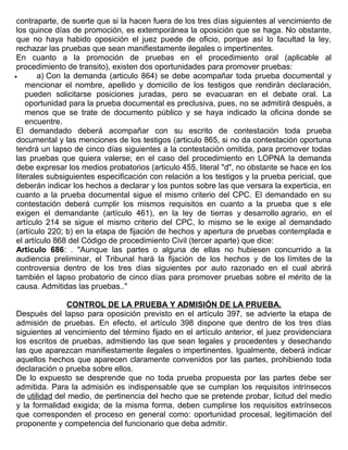 contraparte, de suerte que si la hacen fuera de los tres días siguientes al vencimiento de
los quince días de promoción, es extemporánea la oposición que se haga. No obstante,
que no haya habido oposición el juez puede de oficio, porque así lo facultad la ley,
rechazar las pruebas que sean manifiestamente ilegales o impertinentes.
En cuanto a la promoción de pruebas en el procedimiento oral (aplicable al
procedimiento de transito), existen dos oportunidades para promover pruebas:
• a) Con la demanda (articulo 864) se debe acompañar toda prueba documental y
mencionar el nombre, apellido y domicilio de los testigos que rendirán declaración,
pueden solicitarse posiciones juradas, pero se evacuaran en el debate oral. La
oportunidad para la prueba documental es preclusiva, pues, no se admitirá después, a
menos que se trate de documento público y se haya indicado la oficina donde se
encuentre.
El demandado deberá acompañar con su escrito de contestación toda prueba
documental y las menciones de los testigos (articulo 865, si no da contestación oportuna
tendrá un lapso de cinco días siguientes a la contestación omitida, para promover todas
las pruebas que quiera valerse; en el caso del procedimiento en LOPNA la demanda
debe expresar los medios probatorios (articulo 455, literal "d", no obstante se hace en los
literales subsiguientes especificación con relación a los testigos y la prueba pericial, que
deberán indicar los hechos a declarar y los puntos sobre las que versara la experticia, en
cuanto a la prueba documental sigue el mismo criterio del CPC. El demandado en su
contestación deberá cumplir los mismos requisitos en cuanto a la prueba que s ele
exigen el demandante (artículo 461), en la ley de tierras y desarrollo agrario, en el
artículo 214 se sigue el mismo criterio del CPC, lo mismo se le exige al demandado
(artículo 220; b) en la etapa de fijación de hechos y apertura de pruebas contemplada e
el artículo 868 del Código de procedimiento Civil (tercer aparte) que dice:
Articulo 686: . "Aunque las partes o alguna de ellas no hubiesen concurrido a la
audiencia preliminar, el Tribunal hará la fijación de los hechos y de los límites de la
controversia dentro de los tres días siguientes por auto razonado en el cual abrirá
también el lapso probatorio de cinco días para promover pruebas sobre el mérito de la
causa. Admitidas las pruebas.."
CONTROL DE LA PRUEBA Y ADMISIÓN DE LA PRUEBA.
Después del lapso para oposición previsto en el artículo 397, se advierte la etapa de
admisión de pruebas. En efecto, el artículo 398 dispone que dentro de los tres días
siguientes al vencimiento del término fijado en el artículo anterior, el juez providenciara
los escritos de pruebas, admitiendo las que sean legales y procedentes y desechando
las que aparezcan manifiestamente ilegales o impertinentes. Igualmente, deberá indicar
aquellos hechos que aparecen claramente convenidos por las partes, prohibiendo toda
declaración o prueba sobre ellos.
De lo expuesto se desprende que no toda prueba propuesta por las partes debe ser
admitida. Para la admisión es indispensable que se cumplan los requisitos intrínsecos
de utilidad del medio, de pertinencia del hecho que se pretende probar, licitud del medio
y la formalidad exigida; de la misma forma, deben cumplirse los requisitos extrínsecos
que corresponden el proceso en general como: oportunidad procesal, legitimación del
proponente y competencia del funcionario que deba admitir.
 