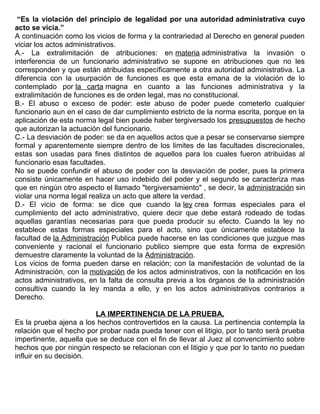 “Es la violación del principio de legalidad por una autoridad administrativa cuyo
acto se vicia.”
A continuación como los vicios de forma y la contrariedad al Derecho en general pueden
viciar los actos administrativos.
A.- La extralimitación de atribuciones: en materia administrativa la invasión o
interferencia de un funcionario administrativo se supone en atribuciones que no les
corresponden y que están atribuidas específicamente a otra autoridad administrativa. La
diferencia con la usurpación de funciones es que esta emana de la violación de lo
contemplado por la carta magna en cuanto a las funciones administrativa y la
extralimitación de funciones es de orden legal, mas no constitucional.
B.- El abuso o exceso de poder: este abuso de poder puede cometerlo cualquier
funcionario aun en el caso de dar cumplimiento estricto de la norma escrita, porque en la
aplicación de esta norma legal bien puede haber tergiversado los presupuestos de hecho
que autorizan la actuación del funcionario.
C.- La desviación de poder: se da en aquellos actos que a pesar se conservarse siempre
formal y aparentemente siempre dentro de los limites de las facultades discrecionales,
estas son usadas para fines distintos de aquellos para los cuales fueron atribuidas al
funcionario esas facultades.
No se puede confundir el abuso de poder con la desviación de poder, pues la primera
consiste únicamente en hacer uso indebido del poder y el segundo se caracteriza mas
que en ningún otro aspecto el llamado "tergiversamiento" , se decir, la administración sin
violar una norma legal realiza un acto que altere la verdad.
D.- El vicio de forma: se dice que cuando la ley crea formas especiales para el
cumplimiento del acto administrativo, quiere decir que debe estará rodeado de todas
aquellas garantías necesarias para que pueda producir su efecto. Cuando la ley no
establece estas formas especiales para el acto, sino que únicamente establece la
facultad de la Administración Publica puede hacerse en las condiciones que juzgue mas
conveniente y racional el funcionario publico siempre que esta forma de expresión
demuestre claramente la voluntad de la Administración.
Los vicios de forma pueden darse en relación; con la manifestación de voluntad de la
Administración, con la motivación de los actos administrativos, con la notificación en los
actos administrativos, en la falta de consulta previa a los órganos de la administración
consultiva cuando la ley manda a ello, y en los actos administrativos contrarios a
Derecho.
LA IMPERTINENCIA DE LA PRUEBA,
Es la prueba ajena a los hechos controvertidos en la causa. La pertinencia contempla la
relación que el hecho por probar nada pueda tener con el litigio, por lo tanto será prueba
impertinente, aquella que se deduce con el fin de llevar al Juez al convencimiento sobre
hechos que por ningún respecto se relacionan con el litigio y que por lo tanto no puedan
influir en su decisión.
 
