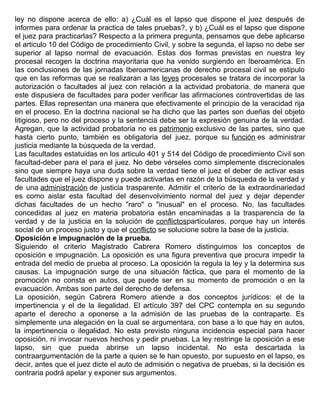 ley no dispone acerca de ello: a) ¿Cuál es el lapso que dispone el juez después de
informes para ordenar la practica de tales pruebas?, y b) ¿Cuál es el lapso que dispone
el juez para practicarlas? Respecto a la primera pregunta, pensamos que debe aplicarse
el articulo 10 del Código de procedimiento Civil, y sobre la segunda, el lapso no debe ser
superior al lapso normal de evacuación. Estas dos formas previstas en nuestra ley
procesal recogen la doctrina mayoritaria que ha venido surgiendo en Iberoamérica. En
las conclusiones de las jornadas Iberoamericanas de derecho procesal civil se estipulo
que en las reformas que se realizaran a las leyes procesales se tratara de incorporar la
autorización o facultades al juez con relación a la actividad probatoria, de manera que
este dispusiera de facultades para poder verificar las afirmaciones controvertidas de las
partes. Ellas representan una manera que efectivamente el principio de la veracidad rija
en el proceso. En la doctrina nacional se ha dicho que las partes son dueñas del objeto
litigioso, pero no del proceso y la sentencia debe ser la expresión genuina de la verdad.
Agregan, que la actividad probatoria no es patrimonio exclusivo de las partes, sino que
hasta cierto punto, también es obligatoria del juez, porque su función es administrar
justicia mediante la búsqueda de la verdad.
Las facultades estatuidas en los articulo 401 y 514 del Código de procedimiento Civil son
facultad-deber para el para el juez. No debe vérseles como simplemente discrecionales
sino que siempre haya una duda sobre la verdad tiene el juez el deber de activar esas
facultades que el juez dispone y puede activarlas en razón de la búsqueda de la verdad y
de una administración de justicia trasparente. Admitir el criterio de la extraordinariedad
es como aislar esta facultad del desenvolvimiento normal del juez y dejar depender
dichas facultades de un hecho "raro" o "inusual" en el proceso. No, las facultades
concedidas al juez en materia probatoria están encaminadas a la trasparencia de la
verdad y de la justicia en la solución de conflictosparticulares, porque hay un interés
social de un proceso justo y que el conflicto se solucione sobre la base de la justicia.
Oposición e impugnación de la prueba.
Siguiendo el criterio Magistrado Cabrera Romero distinguimos los conceptos de
oposición e impugnación. La oposición es una figura preventiva que procura impedir la
entrada del medio de prueba al proceso. La oposición la regula la ley y la determina sus
causas. La impugnación surge de una situación fáctica, que para el momento de la
promoción no consta en autos, que puede ser en su momento de promoción o en la
evacuación. Ambas son parte del derecho de defensa.
La oposición, según Cabrera Romero atiende a dos conceptos jurídicos: el de la
impertinencia y el de la ilegalidad. El artículo 397 del CPC contempla en su segundo
aparte el derecho a oponerse a la admisión de las pruebas de la contraparte. Es
simplemente una alegación en la cual se argumentara, con base a lo que hay en autos,
la impertinencia o ilegalidad. No esta previsto ninguna incidencia especial para hacer
oposición, ni invocar nuevos hechos y pedir pruebas. La ley restringe la oposición a ese
lapso, sin que pueda abrirse un lapso incidental. No esta descartada la
contraargumentación de la parte a quien se le han opuesto, por supuesto en el lapso, es
decir, antes que el juez dicte el auto de admisión o negativa de pruebas, si la decisión es
contraria podrá apelar y exponer sus argumentos.
 