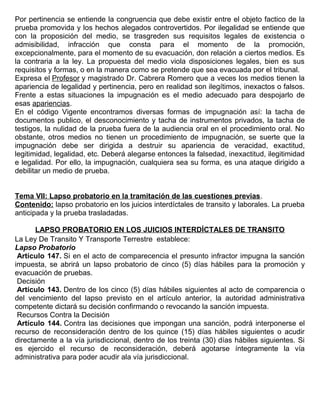 Por pertinencia se entiende la congruencia que debe existir entre el objeto factico de la
prueba promovida y los hechos alegados controvertidos. Por ilegalidad se entiende que
con la proposición del medio, se trasgreden sus requisitos legales de existencia o
admisibilidad, infracción que consta para el momento de la promoción,
excepcionalmente, para el momento de su evacuación, don relación a ciertos medios. Es
la contraria a la ley. La propuesta del medio viola disposiciones legales, bien es sus
requisitos y formas, o en la manera como se pretende que sea evacuada por el tribunal.
Expresa el Profesor y magistrado Dr. Cabrera Romero que a veces los medios tienen la
apariencia de legalidad y pertinencia, pero en realidad son ilegítimos, inexactos o falsos.
Frente a estas situaciones la impugnación es el medio adecuado para despojarlo de
esas apariencias.
En el código Vigente encontramos diversas formas de impugnación así: la tacha de
documentos publico, el desconocimiento y tacha de instrumentos privados, la tacha de
testigos, la nulidad de la prueba fuera de la audiencia oral en el procedimiento oral. No
obstante, otros medios no tienen un procedimiento de impugnación, se suerte que la
impugnación debe ser dirigida a destruir su apariencia de veracidad, exactitud,
legitimidad, legalidad, etc. Deberá alegarse entonces la falsedad, inexactitud, ilegitimidad
e legalidad. Por ello, la impugnación, cualquiera sea su forma, es una ataque dirigido a
debilitar un medio de prueba.
Tema VII: Lapso probatorio en la tramitación de las cuestiones previas.
Contenido: lapso probatorio en los juicios interdíctales de transito y laborales. La prueba
anticipada y la prueba trasladadas.
LAPSO PROBATORIO EN LOS JUICIOS INTERDÍCTALES DE TRANSITO
La Ley De Transito Y Transporte Terrestre establece:
Lapso Probatorio
Artículo 147. Si en el acto de comparecencia el presunto infractor impugna la sanción
impuesta, se abrirá un lapso probatorio de cinco (5) días hábiles para la promoción y
evacuación de pruebas.
Decisión
Artículo 143. Dentro de los cinco (5) días hábiles siguientes al acto de comparencia o
del vencimiento del lapso previsto en el artículo anterior, la autoridad administrativa
competente dictará su decisión confirmando o revocando la sanción impuesta.
Recursos Contra la Decisión
Artículo 144. Contra las decisiones que impongan una sanción, podrá interponerse el
recurso de reconsideración dentro de los quince (15) días hábiles siguientes o acudir
directamente a la vía jurisdiccional, dentro de los treinta (30) días hábiles siguientes. Si
es ejercido el recurso de reconsideración, deberá agotarse íntegramente la vía
administrativa para poder acudir ala vía jurisdiccional.
 