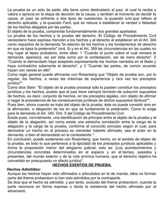 La prueba es un acto de parte, ella tiene como destinatario al juez, el cual la recibe y
valora o aprecia en la etapa de decisión de la causa; y también al momento de decidir la
causa, el Juez se enfrenta a dos tipos de cuestiones; la quaestio iuris que refiere al
derecho aplicable, y la quaestio Facti, que se reduce a establecer la verdad o falsedad
de los hechos alegados por las partes.
El objeto de la prueba, comprende fundamentalmente dos grandes apartados:
La prueba de los hechos y la prueba del derecho. El Código de Procedimiento Civil
venezolano hace expresa mención a los hechos y al derecho al establecer en el Art. 340
como requisitos de la demanda "la relación de los hechos y los fundamentos de derecho
en que se basa la pretensión" (ord. 5) y en el Art. 389 las circunstancias en las cuates no
hay lugar al lapso probatorio, entre ellas: 1 "Cuando el punto sobre el cual versare la
demanda, aparezca, así por ésta como por la contestación, ser de mero derecho". 2
"Cuando el demandado haya aceptado expresamente los hechos narrados en el libelo y
haya contradicho solamente el derecho", y 3 "Cuando las partes, de común acuerdo
hayan con venido en ello".
Como regla general puede afirmarse con Rosenberg que "Objeto de prueba son, por lo
regular, los hechos, a veces las máximas de experiencia y rara vez los preceptos
jurídico"".
Como dice Stein: "El objeto de la prueba procesal sólo lo pueden constituir los preceptos
jurídicos y los hechos, puesto que el juez tiene siempre lamisión de subsumir supuestos
de hechos, es decir, conjunto de hechos, en los preceptos legales, con objeto de afirmar
o negar la procedencia de las consecuencias jurídicas de dichos supuestos fácticos"".
Pues bien, ahora cuando se trata del objeto de la prueba, éste no puede consistir sino en
la afirmación, o alegación de los en que se fundamenta la pretensión, Como lo exige
para la demanda el Art. 340, Ord. 5 del Código de Procedimiento Civil.
Existe pues, normalmente, una identificación de principio entre el objeto de la prueba y el
objeto de la alegación, así como existe una estrecha correlación entre la carga de la
alegación y la carga de la prueba, conforme al conocido principio según el cual, para
demostrar un hecho en el proceso es menester haberlo afirmado, sea el actor en la
demanda, o bien el demandado en la contestación ".
En conclusión, puede sostenerse con Rosenberg, que hecho, en el sentido de objeto de
la prueba, es todo lo que pertenece a la tipicidad de los preceptos jurídicos aplicables y
forma la proposición menor del silogismo judicial; esto es: (Los acontecimientos y
circunstancias concretas determinados en el espacio y en el tiempo, pasados y
presentes, del mundo exterior y de la vida anímica humana, que el derecho objetivo ha
convertido en presupuesto un efecto jurídico".
HECHOS EXENTOS DE PRUEBA.
Hechos Admitidos:
Aunque los hechos hayan sido afirmados o articulados en la de manda, ellos no forman
parte del thema probandum si han sido admitidos por la contraparte.
Se dice que el hecho es admitido, y por tanto, excluido del thema probandum, cuando la
parte reconoce en forma expresa o tácita la existencia del hecho afirmado por el
adversario.
 