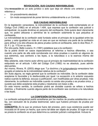 REVOCACIÓN, SUS CAUSAS INDIVISIBILIDAD.
Una revocación es un acto jurídico o acto que deja sin efecto uno anterior y puede
referirse a:
 Un procedimiento electoral.
 Un modo excepcional de poner término unilateralmente a un Contrato.
SUS CAUSAS INDIVISIBILIDAD
En la legislación venezolana, la indivisibilidad de la confesión está contemplada en el
Código Civil (1982) en el artículo 1.404, que expresa que la confesión sea judicial o
extrajudicial, no puede dividirse en perjuicio del confesante. Esto quiere decir claramente
que, no podrá utilizarse o admitirse de la confesión solamente lo que perjudica al
confesante.
La indivisibilidad de la confesión está fundada sobre el principio de la igualdad entre las
partes; y esta igualdad se viola en el caso en que se rechaza una parte de la confesión
para atribuir a la otra eficacia de plena prueba contra el confesante, esto lo dice Ricci, F.
(S. F.). (p. 173) en su obra.
Por otra parte, Bello Lozano, H. (1991) establece que a la confesión:
Se la podrá dividir en casos especialísimos al referirse a hechos diferentes, o sea
cuando una parte de ella está corroborada con otras pruebas o cuando en algunos de
sus extremos, sea contrario a las leyes, a la naturaleza o a la esencia misma del
derecho.
Más adelante, este mismo autor afirma que el principio de inadmisibilidad de la confesión
estipulado en el artículo 1.404 del Código Civil (1982) no es absoluto, pues admite
atenuantes.
Así mismo, Rivera, R. (2003) alega que: "La doctrina y la jurisprudencia venezolana han
acogido el sistema de la indivisibilidad relativa de la confesión".
Sin duda alguna, es regla general que la confesión es indivisible. De la confesión debe
aceptarse lo favorable y lo desfavorable por igual. La excepción a lo anterior expuesto
radica cuando la defensa, excusa o justificación, son modificadas por otras pruebas; más
claramente, la confesión es indivisible cuando no existe otra prueba o es prueba única, y
sucede que debe aceptarse esta prueba y resolverse con base a ella.
En este mismo sentido, la confesión podrá ser divisible cuando se refiere a hechos
distintos, y finalmente cuando alguna parte de la confesión sea contraria a la naturaleza
o las leyes.
LA CONFESIÓN EXTRAJUDICIAL.
La confesión extrajudicial podrá acreditarse por los medios de prueba establecidos en la
ley, con exclusión de la prueba testimonial, salvo que hubiera principio de prueba por
escrito.
CONCEPTO: Es la que se produce fuera del proceso, pero cuya existencia puede ser
invocada en él como un hecho, que corno tal debe ser objeto de prueba. El lugar en que
se presta la confesión es el que determina su carácter judicial o extrajudicial. Incluso la
 