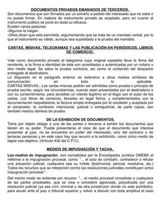 DOCUMENTOS PRIVADOS EMANADOS DE TERCEROS.
Son documentos que son firmados por un extraño a pedido del interesado que no sabe o
no puede firmar. En materia de instrumento privado es aceptado, pero en cuanto al
instrumento público se pone en duda su eficacia.
Existen varias posturas:
-Algunos la niegan.
-Otros dicen que esta permitida, argumentando que se trata de un mandato verbal, por lo
que el instrumento es válido, aunque sea supeditado a la prueba del mandato.
CARTAS, MISIVAS, TELEGRAMAS Y LAS PUBLICACIÓN EN PERIÓDICOS, LIBROS
DE COMERCIO.
Vale como documento privado el telegrama cuyo original expedido lleve la firma del
remitente, si la firma e identidad de éste son acreditadas o autenticadas por un notario u
otro medio legal. Se salva la prueba contraria, así como el contenido del despacho
entregado al destinatario.
Lo dispuesto en el parágrafo anterior es extensivo a otros medios similares de
comunicación, en todo lo aplicable.
CARTAS MISIVAS.- Las cartas misivas podrán ser admitidas como prueba o principio de
prueba escrita, según las circunstancias, cuando sean presentadas por el destinatario o
con su consentimiento, para acreditar un interés legítimo en el litigio con el autor de las
cartas. Los libros de comercio, llevados en legal forma, y complementados con la
documentación respaldatoria, la factura simple entregada por el vendedor y aceptada por
el comprador, la confesión intencional, judicial o extrajudicial, de parte capaz, son
también medios idóneos de prueba.
DE LA EXHIBICIÓN DE DOCUMENTOS.
Tiene por objeto obligar a una de las partes o terceros a exhibir los documentos que
tienen en su poder. Puede presentarse el caso de que el documento que interesa
presentar al juez, no se encuentre en poder del interesado, sino del contrario o de
terceras personas y en este caso hay que recurrir a la exhibición, como único medio de
lograr ese objetivo. (Articulo 436 del C.P.C).
MEDIOS DE IMPUGNACIÓN Y TACHA,
Los medios de impugnación, son concebidos por la Enciclopedia Jurídica OMEBA al
referirse a la impugnación procesal, como: "... el acto de combatir, contradecir o refutar
una actuación judicial, cualquiera sea su índole (testimonial, pericial, resolutiva, etc.)
Todos los recursos que se interponen contra las resoluciones judiciales constituyen actos
impugnación procesal.".
Del mismo modo se entiende por recurso: "... el medio procesal concebido a cualquiera
de las partes procésales, que se crea o considere agraviada, perjudicada por una
resolución judicial (ya sea civil, criminal o de otra jurisdicción donde no este prohibido),
para acudir ante el juez o tribunal superior y volver a discutir con toda amplitud el caso
 
