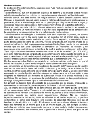 Hechos notorios.
El Código de Procedimiento Civil, establece que: "Los hechos notorios no son objeto de
prueba" (Art. 506).
Tradicionalmente, aun sin disposición expresa, la doctrina y la práctica judicial venían
admitiendo que los hechos notorios no requerían prueba; siguiendo así la máxima del
derecho común. No está escrita en ningún texto de nuestro derecho positivo, decía
Mortara; la disposición general según la cual la notoriedad de un hecho baste para dar la
prueba en juicio. Y sin embargo, este es un principio que ninguno se atreve a negar, y
que recibe frecuentes aplicaciones. Tal vez casi inadvertidas, en la práctica cotidiana".
Desde el punto de vista práctico, interesa determinar cuándo un hecho es notorio; o
cómo se convierte un hecho en notorio; lo que nos lleva al problema de los caracteres de
la notoriedad y consecuencialmente, a la definición del hecho notorio.
Tradicionalmente se distingue la notoriedad que haría superflua la prueba, de aquella
que está puesta por la ley como base de un derecho. En el primer caso, dada la
notoriedad del hecho, queda excluida su prueba. En el segundo, la notoriedad forma
parte del supuesto de hecho de la norma, y debe ser probada, sin exigir la prueba de la
veracidad del hecho. Así, la posesión de estado de hijo legítimo, resulta de una serie de
hechos que en con junto concurren a demostrar las relaciones de filiación y de
parentesco entre un individuo y la familia a la cual él pretende pertenecer, entre ellos:
"Que haya sido constantemente reconocido como tal en la sociedad" (Art. 206 C.C.);
pero esta notoriedad debe ser probada, porque forma parte del supuesto de hecho de la
norma. Asimismo, la notoriedad o publicidad que caracteriza a la posesión legítima, tiene
que ser probada junto con los demás elementos que la caracterizan (Art. 772 C.C.).
De dos maneras —dice Stein— se convierte un hecho en notorio: por la forma en que el
hecho ha sucedido, o por el modo en que el hecho ocurrido ha sido divulgado ".
Así, por ejemplo, un terremoto; una inundación; la elección del Presidente de la Nación:
son hechos que toda la masa del pueblo contempla. y es testigo de su existencia. En
cambio, en otros casos, el hecho es percibido por un pequeño grupo y luego se convierte
en notorio por su divulgación; de tal modo que en estos casos es la transmisión la que
engendra la notoriedad, ya mediante la publicación oficial, o la ciencia histórica o los
periódicos. Sin embargo, en atención a la posibilidad de errores en tales publicaciones,
se exige por algunos autores "que la transmisión sea incontrovertible".
En general, la doctrina llega al concepto de la notoriedad por ex clusión, precisando lo
que no entra en esta noción, pero que puede fácilmente confundirse con ella.
Así, se enseña que notoriedad no es conocimiento general. Un hecho puede ser notorio
sin ser conocido por todos. Tampoco la notoriedad supone conocimiento absoluto. Basta
la posibilidad de verificar la existencia del hecho acudiendo a una sencilla información.
Asimismo, notorio no quiere decir conocimiento efectivo. No se requiere
la percepción directa del hecho; basta su difusión en el medio respectivo; la pacifica
certidumbre; o como dice Couture: una especie de seguridad intelectual con que el
hombre reputa adquirida una noción. Finalmente, lo notorio no abarca el conocimientopor
todos los hombres de un mismo país o de un mismo lugar. Así, por ejemplo las ferias
agrícolas son notorias para la gente del campo y no para la de la ciudad; ciertos actos
culturales o artísticos, son notorios para la gente de la ciudad y no lo son para la del
campo.
 