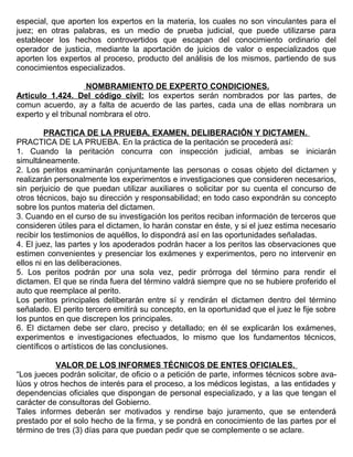 especial, que aporten los expertos en la materia, los cuales no son vinculantes para el
juez; en otras palabras, es un medio de prueba judicial, que puede utilizarse para
establecer los hechos controvertidos que escapan del conocimiento ordinario del
operador de justicia, mediante la aportación de juicios de valor o especializados que
aporten los expertos al proceso, producto del análisis de los mismos, partiendo de sus
conocimientos especializados.
NOMBRAMIENTO DE EXPERTO CONDICIONES.
Articulo 1.424. Del código civil: los expertos serán nombrados por las partes, de
comun acuerdo, ay a falta de acuerdo de las partes, cada una de ellas nombrara un
experto y el tribunal nombrara el otro.
PRACTICA DE LA PRUEBA, EXAMEN, DELIBERACIÓN Y DICTAMEN.
PRACTICA DE LA PRUEBA. En la práctica de la peritación se procederá así:
1. Cuando la peritación concurra con inspección judicial, ambas se iniciarán
simultáneamente.
2. Los peritos examinarán conjuntamente las personas o cosas objeto del dictamen y
realizarán personalmente los experimentos e investigaciones que consideren necesarios,
sin perjuicio de que puedan utilizar auxiliares o solicitar por su cuenta el concurso de
otros técnicos, bajo su dirección y responsabilidad; en todo caso expondrán su concepto
sobre los puntos materia del dictamen.
3. Cuando en el curso de su investigación los peritos reciban información de terceros que
consideren útiles para el dictamen, lo harán constar en éste, y si el juez estima necesario
recibir los testimonios de aquéllos, lo dispondrá así en las oportunidades señaladas.
4. El juez, las partes y los apoderados podrán hacer a los peritos las observaciones que
estimen convenientes y presenciar los exámenes y experimentos, pero no intervenir en
ellos ni en las deliberaciones.
5. Los peritos podrán por una sola vez, pedir prórroga del término para rendir el
dictamen. El que se rinda fuera del término valdrá siempre que no se hubiere proferido el
auto que reemplace al perito.
Los peritos principales deliberarán entre sí y rendirán el dictamen dentro del término
señalado. El perito tercero emitirá su concepto, en la oportunidad que el juez le fije sobre
los puntos en que discrepen los principales.
6. El dictamen debe ser claro, preciso y detallado; en él se explicarán los exámenes,
experimentos e investigaciones efectuados, lo mismo que los fundamentos técnicos,
científicos o artísticos de las conclusiones.
VALOR DE LOS INFORMES TÉCNICOS DE ENTES OFICIALES.
“Los jueces podrán solicitar, de oficio o a petición de parte, informes técnicos sobre ava-
lúos y otros hechos de interés para el proceso, a los médicos legistas, a las entidades y
dependencias oficiales que dispongan de personal especializado, y a las que tengan el
carácter de consultoras del Gobierno.
Tales informes deberán ser motivados y rendirse bajo juramento, que se entenderá
prestado por el solo hecho de la firma, y se pondrá en conocimiento de las partes por el
término de tres (3) días para que puedan pedir que se complemente o se aclare.
 