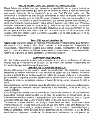 VALOR PROBATORIO DEL MEDIO Y SU APRECIACIÓN.
Devis Echeandía señala que "por valoración o apreciación de la prueba judicial se
entiende la operación mental que tiene por fin conocer el mérito o valor de convicción
que pueda deducirse de su contenido". A su vez Paul Paredes indica que: "La
apreciación o valoración es acto del juez consistente en medir la eficacia probatoria de
cada medio de prueba, o de su conjunto, según el precio o valor que le asigna la ley o le
otorgue el juez, en relación al grado de convicción que permita generar certeza en el juez
de la ocurrencia del hecho a probar". Sobre el tema Carrión Lugo refiere que: "Podemos
sostener validamente que la apreciación y valoración de los medios probatorios
constituye la fase culminante de la actividad probatoria. Es el momento también en que
el Juez puede calificar con mayor certeza si tal o cual medio probatorio actuado tiene
eficacia para convencerlo sobre los hechos alegados y si ha sido pertinente o no su
actuación en el proceso
Tema XII La prueba testimonial.
Contenido: Diferentes clases de testigos. Inhabilidades. Procedimientos para tomarles
declaración a los testigos. Que debe contener el acta respectiva. Irregularidades
sustanciales. Procedimiento especial para ciertos testigos. Interrogatorio de un testigo
que no conozca el idioma castellano, de un sordo, o de un mudo, o de un sordo mudo.
Control de la prueba. La tacha del testigo. Doctrina de casación.
LA PRUEBA TESTIMONIAL.
Son las declaraciones de testigos bajo juramento acerca de la verificación de ciertos
hechos que se controvierten en el juicio, de los cuales han tomado conocimiento en
forma directa o por los dichos de otra persona.
DIFERENTES CLASES DE TESTIGOS.
Existen diferentes tipos de testigos, siendo su clasificación más habitual la que hace
referencia al sentido mediante el cual perciben el objeto del que ofrecen testimonio
jurídico o judicial. En tal sentido, podemos hablar de: testigos oculares o presenciales,
para referirse a aquellos que han presenciado el asunto sobre el cual testifican. Serán
testigos de oídas o auriculares quienes lo hacen tomando como referencia lo oído a
otros.
Esta clasificación por los sentidos ofrece la alternativa de otros testimonios relacionados
con percepciones mediante sentidos diferentes a los indicados, como es el olfato, el
gusto o el tacto.
Otra tipología es aquella que los califican en función del ámbito en el que testifican,
llamándose testigos instrumentales en el caso de asistencia al otorgamiento de un
instrumento o escritura pública. Y testigo judicial, para aquel que declara ante un órgano
jurisdiccional lo que sabe y se le pregunta sobre los hechos objeto de litigación.
También se pueden clasificar los testigos como falso, es decir, aquel que miente
intencionadamente; testigo necesario, como el que tiene tacha legal, pero declara por no
poder recurrir a otros testigos; testigos abonados, como los que no tiene tacha legal; y
testigos contestes, como aquellos cuyas declaraciones se conforman a las de otros,
nominándose singulares cuando se da discordancia testimonial, la cual puede ser
 