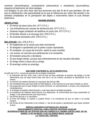 contraria (diversificativa), contradictoria (adversativa) o ampliatoria (acumulativa),
respecto al testimonio de otros testigos.
Los testigos no son otra cosa más que personas que dan fe de lo que perciben. De ahí
que la clasificación más generalizada es la que la referencia por razón del sentido o los
sentidos empleados en la percepción del objeto o instrumento sobre el cual ofrecen
testimonio.
INHABILIDADES.
ABSOLUTAS:
• El menor de doce años (Art. 477 C.P.C.)
• Los entredichos por causas de demencia (Art. 477 C.P.C.)
• Quienes hagan profesión de testificar en juicio (Art. 477 C.P.C.)
• El familiar directo y el cónyuge (Art. 479 C.P.C.)
• El sirviente domestico (Art. 479 C.P.C.)
RELATIVAS: (Art. 478 C.P.C.)
• El magistrado en la causa que este conociendo
• El abogado o apoderado por la parte a quien represente.
• El vendedor, en causa de evicción, sobre la cosa vendida.
• Los socios, en asuntos que pertenezcan a la compañía.
• El heredero presunto o donatario.
• El que tenga interés, aunque sea indirectamente en las resultas del pleito.
• El amigo intimo a favor de su amigo.
• El enemigo contra su enemigo.
QUE DEBE CONTENER EL ACTA RESPECTIVA.
Art.492 del C.P.C.: el acta de examen de un testigo contendrá:
1. la indicación del día, hora, mes y año en que se haya verificado el examen del testigo y la del
diferimiento que se haya hecho para otro día si no se hubiere concluido la declaración en el
mismo.
2. la mención de haberse llenado los requisitos del artículo 486.
3. las contestaciones que haya dado al interrogatorio, y las razones en que haya fundado su dicho.
4. las preguntas que le haya dirigido la parte contraria, su representante, o el juez y las respectivas
contestaciones.
5. si el testigo ha pedido indemnización y cual haya sido la cantidad acordada.
6. la constancia de haberse dado lectura a la deposición, la conformidad que haya presentado el
testigo, o las observaciones que haya hecho.
7. las firmas del juez y su secretario.
8. la firma del testigo, si supiere y pudiere firmar, o la constancia de que no sabe o no puede
hacerlo.
9. las firmas de los interpretes si los hubiere, y las de las partes y apoderados que hayan asistido
al acto.
IRREGULARIDADES SUSTANCIALES. BUSCAR
PROCEDIMIENTO ESPECIAL PARA CIERTOS TESTIGOS. BUSCAR
INTERROGATORIO DE UN TESTIGO QUE NO CONOZCA EL IDIOMA CASTELLANO, DE UN
SORDO, O DE UN MUDO, O DE UN SORDO MUDO. BUSCAR
LA TACHA DEL TESTIGO.
 