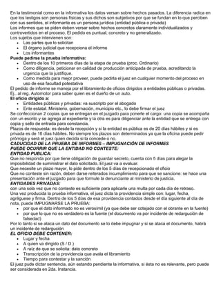 En la testimonial como en la informativa los datos versan sobre hechos pasados. La diferencia radica en
que los testigos son personas físicas y sus dichos son subjetivos por que se fundan en lo que perciben
con sus sentidos, el informante es un persona jurídica (entidad pública o privada)
Los informes que se piden deben versar sobre hechos concretos claramente individualizados y
controvertidos en el proceso. El pedido es puntual, concreto y no generalizado.
Los sujetos que intervienen son:
• Las partes que lo solicitan
• El órgano judicial que recepciona el informe
• Los informantes
Puede pedirse la prueba informativa:
• Dentro de los 10 primeros días de la etapa de prueba (proc. Ordinario)
• Como diligencia, peticionar en calidad de producción anticipada de prueba, acreditando la
urgencia que la justifique.
• Como medida para mejor proveer, puede pedirla el juez en cualquier momento del proceso en
uso de esa facultad potestativa
El pedido de informe se maneja por el libramiento de oficios dirigidos a entidades públicas o privadas.
Ej.. al reg. Automotor para saber quien es el dueño de un auto.
El oficio dirigido a:
• Entidades públicas y privadas: va suscripto por el abogado
• Ente estatal. Ministerio, gobernación, municipio etc., lo debe firmar el juez
Se confeccionan 2 copias que se entregan en el juzgado para ponerle el cargo: una copia se acompaña
con un escrito y se agrega al expediente y la otra es para diligenciar ante la entidad que se entrega con
copia y sello de entrada para constancia.
Plazos de respuesta: es desde la recepción y si la entidad es pública es de 20 días hábiles y si es
privada es de 10 días hábiles. No siempre los plazos son determinados ya que la oficina puede pedir
prórroga y será el juez quien decida si la concede o no.
CADUCIDAD DE LA PRUEBA DE INFORMES – IMPUGNACIÓN DE INFORMES
PUEDE OCURRIR QUE LA ENTIDAD NO CONTESTE:
ENTIDAD PUBLICA:
Que no responda por que tiene obligación de guardar secreto, cuenta con 5 días para alegar la
imposibilidad de suministrar el dato solicitado. El juez va a evaluar.
Que necesite un plazo mayor, lo pide dentro de los 5 días de recepcionado el oficio
Que no conteste sin razón, deben darse reiterados incumplimiento para que se sancione: se hace una
presentación ante el juzgado para que formule la denunciante al ministerio de justicia.
ENTIDADES PRIVADAS:
con una sola vez que no conteste es suficiente para aplicarle una multa por cada día de retraso.
Una vez producida la prueba informativa, el juez dicta la providencia simple con: lugar, fecha,
agréguese y firma. Dentro de los 5 días de esa providencia contados desde el día siguiente al día de
nota, puede IMPUGNARSE LA PRUEBA:
• por que el dato informado no es verosímil (ya que debe ser cotejado con el obrante en la fuente)
• por que lo que no es verdadero es la fuente (el documento va por incidente de redargución de
falsedad)
Por lo tanto si se ataca un dato del documento se lo debe impugnar y si se ataca el documento, habrá
un incidente de redargución
EL OFICIO DEBE CONTENER:
• Lugar y fecha
• A quien va dirigido (S / D )
• A raíz de que se solicita: dato concreto
• Transcripción de la providencia que avala el libramiento
• Tiempo para contestar y la sanción
El juez pude dictar sentencia, aún estando pendiente la informativa, si ésta no es relevante, pero puede
ser considerada en 2da. Instancia.
 