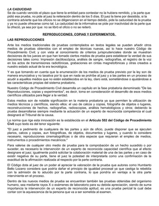 LA CADUCIDAD
Se da cuando vencido el plazo que tiene la entidad para contestar no la hubiera remitido, y la parte que
pidió esa prueba, no pide al juez la reiteración dentro de los 5 días. El juez la tiene por desistida, si la
contraria advierte que los oficios no se diligenciaron en el tiempo debido, pide la caducidad de la prueba
y ya no puede ofrecerse como tal. La caducidad de la informativa se pide por inactividad de la parte que
la ofreció, ya sea por que: no se libró el oficio o no se reiteró.
REPRODUCCIONES, COPIAS Y EXPERIMENTOS.
LAS REPRODUCCIONES
Ante los medios tradicionales de pruebas contemplados en textos legales se pueden añadir otros
medios de pruebas obtenidos con el empleo de técnicas nuevas, así lo hace nuestro Código de
Procedimiento Civil; y con vista al conocimiento de criterios jurisprudenciales donde se muestran
decisiones de los jueces en que han tomado ciertos medios de prueba para establecer la verdad de sus
decisiones tales como: Impresión dactiloscópica, análisis de sangre, radiografías, el registro de la voz
en los actos de transmisiones radiofónicas, grabaciones en cintas magnetofónicas y otras creados a
nuestro estado actual de la era tecnológica.
Y es que tomando en cuenta que la enumeración de los medios de prueba previsto por la ley son de
manera enunciativa y no taxativa por lo que en nada se prohíbe al juez y a las partes en un proceso de
acudir a aquellos medios que no estén establecidos en la ley, claro está, sometiéndose o ajustándose a
las características propias del sistema probatorio.
Nuestro Código de Procedimiento Civil desarrolla un capítulo en la fase probatoria denominado "De las
Reproducciones, copias y experimentos", es decir, toma en consideración el desarrollo de esos medios
científicos utilizados para llegar a la verdad.
Estos medios son de notable significación en la materia probatoria ya que permiten la utilización de
medios técnicos y científicos, siendo ellos: el uso de calcos y copias, fotografía de objetos o lugares,
reconstrucciones de hechos, radiografías, radioscopias, análisis hematológicos y otros; debiendo la
prueba desarrollarse siempre mediante la actuación de un experto de reconocida competencia el cual
designará el Tribunal de la causa.
La norma que rige esta innovación es la establecida en el Artículo 502 del Código de Procedimiento
Civil cuyo texto es del tenor siguiente:
"El juez a pedimento de cualquiera de las partes y aún de oficio, puede disponer que se ejecuten
planos, calcos y copias, aun fotográficas, de objetos, documentos y lugares, y cuando lo considere
necesario, reproducciones cinematográficas o de otra especie que requieran el empleo de medios,
instrumentos o procedimientos mecánicos."
Para valerse de cualquier otro medio de prueba para la comprobación de un hecho sucedido o por
suceder, es necesario la intervención de un experto de reconocida capacidad científica que al efecto
designare el juez; igualmente podrá solicitar la colaboración material de una de las partes y en caso de
existir negativa de su parte, tiene el juez la potestad de interpretarla como una confirmación de la
exactitud de la afirmación realizada al respecto por la parte contraria.
El Código dota al juez de un poder al apreciar la valoración de la prueba que autores como Humberto
Bello Lozano considera que podría dañar el principio de igualdad procesal ya que castiga la rebeldía
con la admisión de lo aducido por la parte contraria, lo que pondría en ventaja a la otra parte
interviniente en el proceso.
Dentro de los nuevos medios de prueba se encuentran también las pruebas obtenidas del organismo
humano, sea mediante rayos X o exámenes de laboratorio para su debida apreciación, siendo de suma
importancia la intervención de un experto de reconocida aptitud, es una prueba pericial la cual debe
contar con la aquiescencia de la persona que va a ser sometida al examen.
 