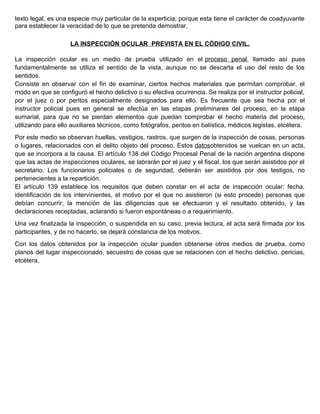 texto legal, es una especie muy particular de la experticia, porque esta tiene el carácter de coadyuvante
para establecer la veracidad de lo que se pretenda demostrar.
LA INSPECCIÓN OCULAR PREVISTA EN EL CÓDIGO CIVIL.
La inspección ocular es un medio de prueba utilizado en el proceso penal, llamado así pues
fundamentalmente se utiliza el sentido de la vista, aunque no se descarta el uso del resto de los
sentidos.
Consiste en observar con el fin de examinar, ciertos hechos materiales que permitan comprobar, el
modo en que se configuró el hecho delictivo o su efectiva ocurrencia. Se realiza por el instructor policial,
por el juez o por peritos especialmente designados para ello. Es frecuente que sea hecha por el
instructor policial pues en general se efectúa en las etapas preliminares del proceso, en la etapa
sumarial, para que no se pierdan elementos que puedan comprobar el hecho materia del proceso,
utilizando para ello auxiliares técnicos, como fotógrafos, peritos en balística, médicos legistas, etcétera.
Por este medio se observan huellas, vestigios, rastros, que surgen de la inspección de cosas, personas
o lugares, relacionados con el delito objeto del proceso. Estos datosobtenidos se vuelcan en un acta,
que se incorpora a la causa. El artículo 138 del Código Procesal Penal de la nación argentina dispone
que las actas de inspecciones oculares, se labrarán por el juez y el fiscal, los que serán asistidos por el
secretario. Los funcionarios policiales o de seguridad, deberán ser asistidos por dos testigos, no
pertenecientes a la repartición.
El artículo 139 establece los requisitos que deben constar en el acta de inspección ocular: fecha,
identificación de los intervinientes, el motivo por el que no asistieron (si esto procede) personas que
debían concurrir, la mención de las diligencias que se efectuaron y el resultado obtenido, y las
declaraciones receptadas, aclarando si fueron espontáneas o a requerimiento.
Una vez finalizada la inspección, o suspendida en su caso, previa lectura, el acta será firmada por los
participantes, y de no hacerlo, se dejará constancia de los motivos.
Con los datos obtenidos por la inspección ocular pueden obtenerse otros medios de prueba, como
planos del lugar inspeccionado, secuestro de cosas que se relacionen con el hecho delictivo, pericias,
etcétera.
 