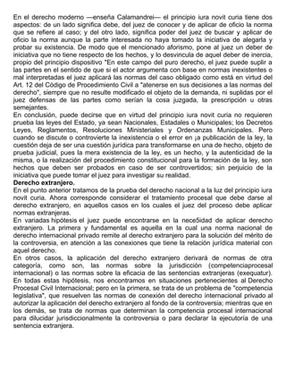 En el derecho moderno —enseña Calamandrei— el principio iura novit curia tiene dos
aspectos: de un lado significa debe, del juez de conocer y de aplicar de oficio la norma
que se refiere al caso; y del otro lado, significa poder del juez de buscar y aplicar de
oficio la norma aunque la parte interesada no haya tomado la iniciativa de alegarla y
probar su existencia. De modo que el mencionado aforismo, pone al juez un deber de
iniciativa que no tiene respecto de los hechos, y lo desvincula de aquel deber de inercia,
propio del principio dispositivo "En este campo del puro derecho, el juez puede suplir a
las partes en el sentido de que si el actor argumenta con base en normas inexistentes o
mal interpretadas el juez aplicará las normas del caso obligado como está en virtud del
Art. 12 del Código de Procedimiento Civil a "atenerse en sus decisiones a las normas del
derecho", siempre que no resulte modificado el objeto de la demanda, ni suplidas por el
juez defensas de las partes como serían la cosa juzgada, la prescripción u otras
semejantes.
En conclusión, puede decirse que en virtud del principio iura novit curia no requieren
prueba las leyes del Estado, ya sean Nacionales, Estadales o Municipales; los Decretos
Leyes, Reglamentos, Resoluciones Ministeriales y Ordenanzas Municipales. Pero
cuando se discute o controvierte la inexistencia o el error en ¡a publicación de la ley, la
cuestión deja de ser una cuestión jurídica para transformarse en una de hecho, objeto de
prueba judicial, pues la mera existencia de la ley, es un hecho, y la autenticidad de la
misma, o la realización del procedimiento constitucional para la formación de la ley, son
hechos que deben ser probados en caso de ser controvertidos; sin perjuicio de la
iniciativa que puede tomar el juez para investigar su realidad.
Derecho extranjero.
En el punto anterior tratamos de la prueba del derecho nacional a la luz del principio iura
novit curia. Ahora corresponde considerar el tratamiento procesal que debe darse al
derecho extranjero, en aquellos casos en los cuales el juez del proceso debe aplicar
normas extranjeras.
En variadas hipótesis el juez puede encontrarse en la nece5idad de aplicar derecho
extranjero. La primera y fundamental es aquella en la cual una norma nacional de
derecho internacional privado remite al derecho extranjero para la solución del mérito de
la controversia, en atención a las conexiones que tiene la relación jurídica material con
aquel derecho.
En otros casos, la aplicación del derecho extranjero derivará de normas de otra
categoría, como son, las normas sobre la jurisdicción (competenciaprocesal
internacional) o las normas sobre la eficacia de las sentencias extranjeras (exequatur).
En todas estas hipótesis, nos encontramos en situaciones pertenecientes al Derecho
Procesal Civil Internacional; pero en la primera, se trata de un problema de "competencia
legislativa", que resuelven las normas de conexión del derecho internacional privado al
autorizar la aplicación del derecho extranjero al fondo de la controversia; mientras que en
los demás, se trata de normas que determinan la competencia procesal internacional
para dilucidar jurisdiccionalmente la controversia o para declarar la ejecutoría de una
sentencia extranjera.
 