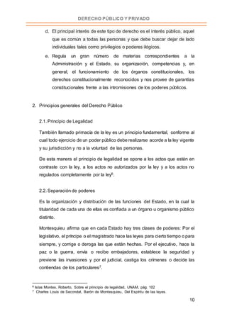 10
DERECHO PÚBLICO Y PRIVADO
d. El principal interés de este tipo de derecho es el interés público, aquel
que es común a todas las personas y que debe buscar dejar de lado
individuales tales como privilegios o poderes ilógicos.
e. Regula un gran número de materias correspondientes a la
Administración y el Estado, su organización, competencias y, en
general, el funcionamiento de los órganos constitucionales, los
derechos constitucionalmente reconocidos y nos provee de garantías
constitucionales frente a las intromisiones de los poderes públicos.
2. Principios generales del Derecho Público
2.1. Principio de Legalidad
También llamado primacía de la ley es un principio fundamental, conforme al
cual todo ejercicio de un poder público debe realizarse acorde a la ley vigente
y su jurisdicción y no a la voluntad de las personas.
De esta manera el principio de legalidad se opone a los actos que estén en
contraste con la ley, a los actos no autorizados por la ley y a los actos no
regulados completamente por la ley6.
2.2. Separación de poderes
Es la organización y distribución de las funciones del Estado, en la cual la
titularidad de cada una de ellas es confiada a un órgano u organismo público
distinto.
Montesquieu afirma que en cada Estado hay tres clases de poderes: Por el
legislativo, el príncipe o el magistrado hace las leyes para cierto tiempo o para
siempre, y corrige o deroga las que están hechas. Por el ejecutivo, hace la
paz o la guerra, envía o recibe embajadores, establece la seguridad y
previene las invasiones y por el judicial, castiga los crímenes o decide las
contiendas de los particulares7.
6 Islas Montes, Roberto, Sobre el principio de legalidad, UNAM, pág. 102
7 Charles Louis de Secondat, Barón de Montesquieu, Del Espíritu de las leyes.
 
