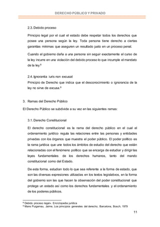 11
DERECHO PÚBLICO Y PRIVADO
2.3. Debido proceso
Principio legal por el cual el estado debe respetar todos los derechos que
posee una persona según la ley. Toda persona tiene derecho a ciertas
garantías mínimas que aseguren un resultado justo en un proceso penal.
Cuando el gobierno daña a una persona sin seguir exactamente el curso de
la ley incurre en una violación del debido proceso lo que incumple el mandato
de la ley.8
2.4. Ignorantia iuris non excusat
Principio de Derecho que indica que el desconocimiento o ignorancia de la
ley no sirve de excusa.9
3. Ramas del Derecho Público
El Derecho Público se subdivide a su vez en las siguientes ramas:
3.1. Derecho Constitucional
El derecho constitucional es la rama del derecho público en el cual el
ordenamiento jurídico regula las relaciones entre las personas y entidades
privadas con los órganos que muestra el poder público. El poder político es
la rama jurídica que une todos los ámbitos de estudio del derecho que están
relacionadas con el fenómeno político que se encarga de estudiar y dirigir las
leyes fundamentales de los derechos humanos, tanto del mando
constitucional como del Estado.
De esta forma, estudian todo lo que sea referente a la forma de estado, que
son las diversas expresiones utilizadas en los textos legislativos, en la forma
del gobierno son las que hacen la observación del poder constitucional que
protege un estado así como los derechos fundamentales y el ordenamiento
de los poderes públicos.
8 Debido proceso legal». Enciclopedia jurídica
9 Mans Puigarnau, Jaime, Los principios generales del derecho, Barcelona, Bosch, 1979
 
