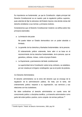 12
DERECHO PÚBLICO Y PRIVADO
Su importancia es fundamental, ya que la Constitución, objeto principal del
Derecho Constitucional es en nuestro país la regulación jurídica suprema,
pues además de fijar la estructura del Estado impone a las demás ramas del
derecho amoldarse a sus normas y principios rectores.
Consideremos que el Derecho Constitucional moderno se edifica sobre tres
principios esenciales:
a. La limitación del poder
No puede haber un Estado democrático con un poder absoluto e
ilimitado.
b. La garantía de los derechos y libertades fundamentales de la persona.
El ordenamiento jurídico solamente, tiene valor si se basa en el
reconocimiento de los derechos fundamentales de la persona, que se
garantiza y afianza, incluso, contra el propio Estado.
c. La Supremacía y permanencia del texto constitucional
La superioridad de la Constitución sobre la ley ordinaria, se establece,
por ser creada por el órgano constituyente que es el poder de poderes.
3.2. Derecho Administrativo
El derecho administrativo es la rama del derecho que se encarga de la
regulación de la administración pública. Se trata, por lo tanto, del
ordenamiento jurídico respecto a su organización, sus servicios y sus
relaciones con los ciudadanos.
No debe confundirse al derecho administrativo en cuanto rama del
conocimiento jurídico o disciplina científica, y al derecho administrativo como
parte del orden jurídico positivo, como conjunto de normas jurídicas.10
10 Gordillo Agustín, Tratado de Derecho Administrativo, 2006, pág.104
 