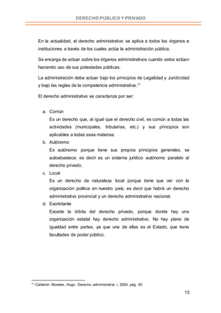 13
DERECHO PÚBLICO Y PRIVADO
En la actualidad, el derecho administrativo se aplica a todos los órganos e
instituciones a través de los cuales actúa la administración pública.
Se encarga de actuar sobre los órganos administrativos cuando estos actúan
haciendo uso de sus potestades públicas.
La administración debe actuar bajo los principios de Legalidad y Juridicidad
y bajo las reglas de la competencia administrativa.11
El derecho administrativo se caracteriza por ser:
a. Común
Es un derecho que, al igual que el derecho civil, es común a todas las
actividades (municipales, tributarias, etc.) y sus principios son
aplicables a todas esas materias.
b. Autónomo
Es autónomo porque tiene sus propios principios generales, se
autoabastece; es decir es un sistema jurídico autónomo paralelo al
derecho privado.
c. Local
Es un derecho de naturaleza local porque tiene que ver con la
organización política en nuestro país; es decir que habrá un derecho
administrativo provincial y un derecho administrativo nacional.
d. Exorbitante
Excede la órbita del derecho privado, porque donde hay una
organización estatal hay derecho administrativo. No hay plano de
igualdad entre partes, ya que una de ellas es el Estado, que tiene
facultades de poder público.
11 Calderón Morales, Hugo, Derecho administrativo i, 2004, pág. 40
 