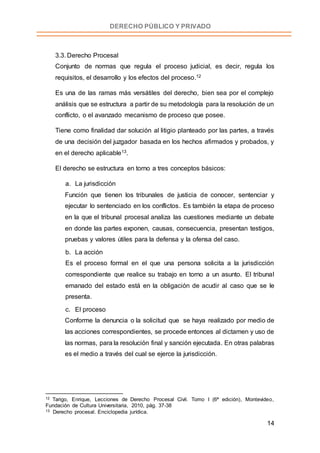14
DERECHO PÚBLICO Y PRIVADO
3.3. Derecho Procesal
Conjunto de normas que regula el proceso judicial, es decir, regula los
requisitos, el desarrollo y los efectos del proceso.12
Es una de las ramas más versátiles del derecho, bien sea por el complejo
análisis que se estructura a partir de su metodología para la resolución de un
conflicto, o el avanzado mecanismo de proceso que posee.
Tiene como finalidad dar solución al litigio planteado por las partes, a través
de una decisión del juzgador basada en los hechos afirmados y probados, y
en el derecho aplicable13.
El derecho se estructura en torno a tres conceptos básicos:
a. La jurisdicción
Función que tienen los tribunales de justicia de conocer, sentenciar y
ejecutar lo sentenciado en los conflictos. Es también la etapa de proceso
en la que el tribunal procesal analiza las cuestiones mediante un debate
en donde las partes exponen, causas, consecuencia, presentan testigos,
pruebas y valores útiles para la defensa y la ofensa del caso.
b. La acción
Es el proceso formal en el que una persona solicita a la jurisdicción
correspondiente que realice su trabajo en torno a un asunto. El tribunal
emanado del estado está en la obligación de acudir al caso que se le
presenta.
c. El proceso
Conforme la denuncia o la solicitud que se haya realizado por medio de
las acciones correspondientes, se procede entonces al dictamen y uso de
las normas, para la resolución final y sanción ejecutada. En otras palabras
es el medio a través del cual se ejerce la jurisdicción.
12 Tarigo, Enrique, Lecciones de Derecho Procesal Civil. Tomo I (6ª edición), Montevideo,
Fundación de Cultura Universitaria, 2010, pág. 37-38
13 Derecho procesal. Enciclopedia jurídica.
 