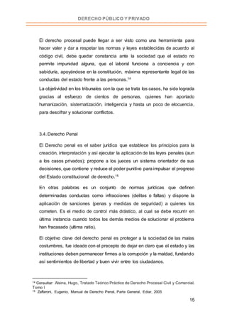 15
DERECHO PÚBLICO Y PRIVADO
El derecho procesal puede llegar a ser visto como una herramienta para
hacer valer y dar a respetar las normas y leyes establecidas de acuerdo al
código civil, debe quedar constancia ante la sociedad que el estado no
permite impunidad alguna, que el laboral funciona a conciencia y con
sabiduría, apoyándose en la constitución, máxima representante legal de las
conductas del estado frente a las personas.14
La objetividad en los tribunales con la que se trata los casos, ha sido lograda
gracias al esfuerzo de cientos de personas, quienes han aportado
humanización, sistematización, inteligencia y hasta un poco de elocuencia,
para descifrar y solucionar conflictos.
3.4. Derecho Penal
El Derecho penal es el saber jurídico que establece los principios para la
creación, interpretación y así ejecutar la aplicación de las leyes penales (aun
a los casos privados); propone a los jueces un sistema orientador de sus
decisiones, que contiene y reduce el poder punitivo para impulsar el progreso
del Estado constitucional de derecho.15
En otras palabras es un conjunto de normas jurídicas que definen
determinadas conductas como infracciones (delitos o faltas) y dispone la
aplicación de sanciones (penas y medidas de seguridad) a quienes los
cometen. Es el medio de control más drástico, al cual se debe recurrir en
última instancia cuando todos los demás medios de solucionar el problema
han fracasado (ultima ratio).
El objetivo clave del derecho penal es proteger a la sociedad de las malas
costumbres, fue ideado con el precepto de dejar en claro que el estado y las
instituciones deben permanecer firmes a la corrupción y la maldad, fundando
así sentimientos de libertad y buen vivir entre los ciudadanos.
14 Consultar: Alsina, Hugo, Tratado Teórico Práctico de Derecho Procesal Civil y Comercial.
Tomo I
15 Zaffaroni, Eugenio, Manual de Derecho Penal, Parte General, Ediar, 2005
 
