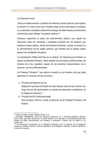 16
DERECHO PÚBLICO Y PRIVADO
3.5. Derecho Fiscal
Tiene por objeto estudiar y analizar las diversas normas jurídicas que regulan
la relación en virtud de la cual el Estado exige de los particulares sometidos
a su autoridad o potestad soberana la entrega de determinadas prestaciones
económicas para sufragar los gastos públicos.16
Entonces especifica la parte del ordenamiento jurídico que regula las
relaciones entre los individuos y entidades privadas con los órganos que
enseña el poder público, dentro del derecho financiero, donde su función es
la administración de las reglas jurídicas que facilitan que el estado pueda
ejercer sus facultades tributarias.
La Constitución Política del Perú en su artículo 74º dispone que el Estado, al
ejercer la potestad tributaria, debe respetar los principios constitucionales de
reserva de la ley, igualdad, respeto de los derechos fundamentales de la
persona y de no confiscatoriedad.
La Potestad Tributaria17 que ejerce el estado no es ilimitada sino que debe
ejercerse en armonía con los principios.
a. Principio de Reserva de Ley
Obligación que tiene el Estado de crear tributos sólo por ley o norma con
rango de Ley. De igual manera se crearan los elementos constitutivos de
la obligación tributaria.18
b. Principio de No Confiscatoriedad
Este principio informa y limita el ejercicio de la Potestad Tributaria del
Estado.
16 Arrioja Vizcaíno, Adolfo, Derecho fiscal, p. 6
17 GIULIANI FONROUGE, Carlos M., Derecho Financiero, vol. 1, Ediciones Depalma, Buenos
Aires, 1962, pág. 266. señala que “el poder tributario es la facultad o la posibilidad jurídica del
Estado de exigir contribuciones con respecto a personas o bienes que se hallan en su
jurisdicción”.
18 Los elementos constitutivos de la obligación tributaria son: el acreedor de la obligación
tributaria, el deudor tributario, el hecho generador de la obligación tributaria, la base imponible y
la tasa del impuesto.
 