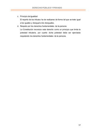17
DERECHO PÚBLICO Y PRIVADO
c. Principio de Igualdad
El reparto de los tributos ha de realizarse de forma tal que se trate igual
a los iguales y desigual a los desiguales.
d. Respeto por los derechos fundamentales de la persona
La Constitución reconoce este derecho como un principio que limita la
potestad tributaria, por cuanto dicha potestad debe ser ejercitada
respetando los derechos fundamentales de la persona.
 
