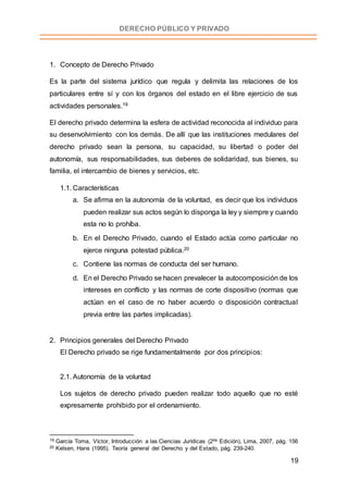 19
DERECHO PÚBLICO Y PRIVADO
1. Concepto de Derecho Privado
Es la parte del sistema jurídico que regula y delimita las relaciones de los
particulares entre sí y con los órganos del estado en el libre ejercicio de sus
actividades personales.19
El derecho privado determina la esfera de actividad reconocida al individuo para
su desenvolvimiento con los demás. De allí que las instituciones medulares del
derecho privado sean la persona, su capacidad, su libertad o poder del
autonomía, sus responsabilidades, sus deberes de solidaridad, sus bienes, su
familia, el intercambio de bienes y servicios, etc.
1.1. Características
a. Se afirma en la autonomía de la voluntad, es decir que los individuos
pueden realizar sus actos según lo disponga la ley y siempre y cuando
esta no lo prohíba.
b. En el Derecho Privado, cuando el Estado actúa como particular no
ejerce ninguna potestad pública.20
c. Contiene las normas de conducta del ser humano.
d. En el Derecho Privado se hacen prevalecer la autocomposición de los
intereses en conflicto y las normas de corte dispositivo (normas que
actúan en el caso de no haber acuerdo o disposición contractual
previa entre las partes implicadas).
2. Principios generales del Derecho Privado
El Derecho privado se rige fundamentalmente por dos principios:
2.1. Autonomía de la voluntad
Los sujetos de derecho privado pueden realizar todo aquello que no esté
expresamente prohibido por el ordenamiento.
19 García Toma, Víctor, Introducción a las Ciencias Jurídicas (2da Edición), Lima, 2007, pág. 156
20 Kelsen, Hans (1995). Teoría general del Derecho y del Estado, pág. 239-240.
 