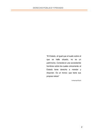 2
DERECHO PÚBLICO Y PRIVADO
“El Estado, al igual que el suelo sobre el
que se halla situado, no es un
patrimonio. Consiste en una sociedadde
hombres sobre los cuales únicamente el
Estado tiene derecho a mandar y
disponer. Es un tronco que tiene sus
propias raíces”
Inmanuel Kant
 
