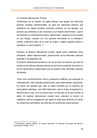 22
DERECHO PÚBLICO Y PRIVADO
3.3. Derecho Internacional Privado
Conformado por el conjunto de reglas jurídicas que regulan las relaciones
jurídicas privadas internacionales, es decir las relaciones jurídicas que
establecen los sujetos privados, personas privadas, así por ejemplo: una
persona que pertenece a una sociedad y a un Estado determinado y que le
corresponde un ordenamiento jurídico determinado, adquiere un bien situado
en otro Estado, contrata con una persona domiciliada en el extranjera,
contrae matrimonio lejos de su país de origen, o fallece dejando bienes o
herederos en otros Estados. 24
Entonces el derecho internacional privado regula sobre cuestiones como
extranjería, delitos internacionales, jurisdicciones de los diferentes sistemas
judiciales y de seguridad, etc.
El derecho internacional privado es uno de los tipos de derecho que más ha
crecido en las últimas décadas debido al crecimiento sostenido del turismo y
de los intercambios poblacionales que se realizan entre diferentes regiones
del planeta
Tiene como principal función dirimir y solucionar conflictos que supongan el
enfrentamiento entre distintas jurisdicciones ante determinadas situaciones.
Es común por ejemplo que, ante un delito cometido por un individuo de
nacionalidad extranjera, sea difícil determinar cuál es el tipo de legislación o
derecho que le rige: el de su propio país o el del país en el que cometió el
delito. El derecho internacional privado tiene entonces la función de
establecer cuál es la legislación que regirá en cada caso teniendo en cuenta
las situaciones particulares que este tipo de condiciones puede generar.
24 Franciskovic Ingunza, Millitza, Un alcance preliminar al contenido de estudio del Derecho
Internacional Privado, 2014
 