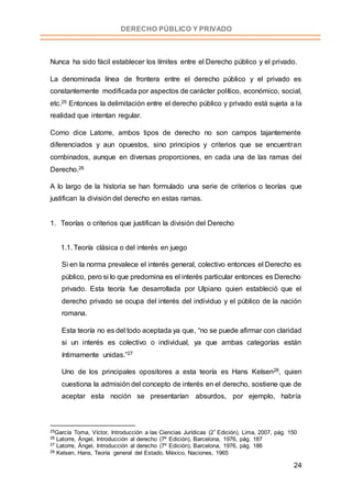 24
DERECHO PÚBLICO Y PRIVADO
Nunca ha sido fácil establecer los límites entre el Derecho público y el privado.
La denominada línea de frontera entre el derecho público y el privado es
constantemente modificada por aspectos de carácter político, económico, social,
etc.25 Entonces la delimitación entre el derecho público y privado está sujeta a la
realidad que intentan regular.
Como dice Latorre, ambos tipos de derecho no son campos tajantemente
diferenciados y aun opuestos, sino principios y criterios que se encuentran
combinados, aunque en diversas proporciones, en cada una de las ramas del
Derecho.26
A lo largo de la historia se han formulado una serie de criterios o teorías que
justifican la división del derecho en estas ramas.
1. Teorías o criterios que justifican la división del Derecho
1.1. Teoría clásica o del interés en juego
Si en la norma prevalece el interés general, colectivo entonces el Derecho es
público, pero si lo que predomina es el interés particular entonces es Derecho
privado. Esta teoría fue desarrollada por Ulpiano quien estableció que el
derecho privado se ocupa del interés del individuo y el público de la nación
romana.
Esta teoría no es del todo aceptada ya que, “no se puede afirmar con claridad
si un interés es colectivo o individual, ya que ambas categorías están
íntimamente unidas.”27
Uno de los principales opositores a esta teoría es Hans Kelsen28, quien
cuestiona la admisión del concepto de interés en el derecho, sostiene que de
aceptar esta noción se presentarían absurdos, por ejemplo, habría
25García Toma, Víctor, Introducción a las Ciencias Jurídicas (2º Edición), Lima, 2007, pág. 150
26 Latorre, Ángel, Introducción al derecho (7º Edición), Barcelona, 1976, pág. 187
27 Latorre, Ángel, Introducción al derecho (7º Edición), Barcelona, 1976, pág. 186
28 Kelsen, Hans, Teoría general del Estado, México, Naciones, 1965
 