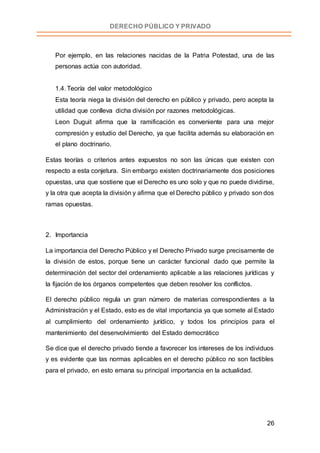 26
DERECHO PÚBLICO Y PRIVADO
Por ejemplo, en las relaciones nacidas de la Patria Potestad, una de las
personas actúa con autoridad.
1.4. Teoría del valor metodológico
Esta teoría niega la división del derecho en público y privado, pero acepta la
utilidad que conlleva dicha división por razones metodológicas.
Leon Duguit afirma que la ramificación es conveniente para una mejor
compresión y estudio del Derecho, ya que facilita además su elaboración en
el plano doctrinario.
Estas teorías o criterios antes expuestos no son las únicas que existen con
respecto a esta conjetura. Sin embargo existen doctrinariamente dos posiciones
opuestas, una que sostiene que el Derecho es uno solo y que no puede dividirse,
y la otra que acepta la división y afirma que el Derecho público y privado son dos
ramas opuestas.
2. Importancia
La importancia del Derecho Público y el Derecho Privado surge precisamente de
la división de estos, porque tiene un carácter funcional dado que permite la
determinación del sector del ordenamiento aplicable a las relaciones jurídicas y
la fijación de los órganos competentes que deben resolver los conflictos.
El derecho público regula un gran número de materias correspondientes a la
Administración y el Estado, esto es de vital importancia ya que somete al Estado
al cumplimiento del ordenamiento jurídico, y todos los principios para el
mantenimiento del desenvolvimiento del Estado democrático
Se dice que el derecho privado tiende a favorecer los intereses de los individuos
y es evidente que las normas aplicables en el derecho público no son factibles
para el privado, en esto emana su principal importancia en la actualidad.
 
