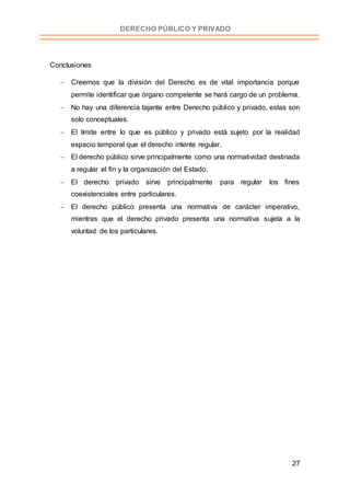 27
DERECHO PÚBLICO Y PRIVADO
Conclusiones
 Creemos que la división del Derecho es de vital importancia porque
permite identificar que órgano competente se hará cargo de un problema.
 No hay una diferencia tajante entre Derecho público y privado, estas son
solo conceptuales.
 El límite entre lo que es público y privado está sujeto por la realidad
espacio temporal que el derecho intente regular.
 El derecho público sirve principalmente como una normatividad destinada
a regular el fin y la organización del Estado.
 El derecho privado sirve principalmente para regular los fines
coexistenciales entre particulares.
 El derecho público presenta una normativa de carácter imperativo,
mientras que el derecho privado presenta una normativa sujeta a la
voluntad de los particulares.
 