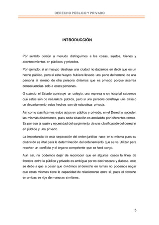5
DERECHO PÚBLICO Y PRIVADO
INTRODUCCIÓN
Por sentido común a menudo distinguimos a las cosas, sujetos, bienes y
acontecimientos en públicos y privados.
Por ejemplo, si un huayco destruye una ciudad no dudamos en decir que es un
hecho público, pero si este huayco hubiera llevado una parte del terreno de una
persona al terreno de otra persona diríamos que es privado porque acarrea
consecuencias solo a estas personas.
O cuando el Estado construye un colegio, una represa o un hospital sabemos
que estos son de naturaleza pública, pero si una persona construye una casa o
un departamento estos hechos son de naturaleza privada.
Así como clasificamos estos actos en público y privado, en el Derecho suceden
las mismas distinciones, pues cada situación es analizada por diferentes ramas.
Es por eso la razón y necesidad del surgimiento de una clasificación del derecho
en público y una privado.
La importancia de esta separación del orden jurídico nace en si misma pues su
distinción es vital para la determinación del ordenamiento que se va utilizar para
resolver un conflicto y el órgano competente que se hará cargo.
Aun así, no podemos dejar de reconocer que en algunos casos la línea de
frontera entre lo público y privado es ambigua por no decir oscura y dudosa, esto
se debe a que a pesar que dividimos al derecho en ramas no podemos negar
que estas mismas tiene la capacidad de relacionarse entre sí, pues el derecho
en ambas se rige de maneras similares.
 