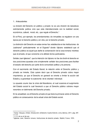 7
DERECHO PÚBLICO Y PRIVADO
1. Antecedentes
La división del Derecho en público y privado no es una división de naturaleza
estrictamente jurídica sino que esta interrelacionada con la realidad social,
económica, cultural, moral, etc., que regula el Derecho.1
En el Perú, por ejemplo, los arrendamientos de inmuebles se regularon en una
época por el derecho público y en otra, por el derecho privado.
La distinción del Derecho en estas ramas fue establecida en las Instituciones de
Justiniano2 particularmente en el Digesto3 donde Ulpiano estableció que el
derecho público es aquel que atañe la conservación de la cosa romana mientras
que el privado, el que concierne a la utilidad de los particulares.
Señala Juan Iglesias4, que la intención de Ulpiano no fue de dividir el derecho en
dos posiciones opuestas sino simplemente señalar dos posiciones para facilitar
el estudio del derecho por parte de la comunidad política y la persona.
Con el nacimiento del Estado liberal, la relación entre el Derecho público y
privado se invierte. Esto quiere decir que el Derecho privado cobra mayor
importancia, ya que el Derecho en general se orienta a limitar la acción del
Estado y a garantizar la autonomía de la voluntad individual.
Lo opuesto ocurre tras la crisis del liberalismo, el cual ocasiono el surgimiento
del Estado social lo cual favoreció a que el Derecho público cobrara mayor
renombre en detrimento del Derecho privado.
En la actualidad, es el Derecho privado el que tiene la primacía sobre el Derecho
público en consecuencia de la actual crisis del Estado social.
1 Torres Vásquez, Aníbal, Introducción al Derecho Cuarta Edición, Lima, Idemsa, 2011, pág. 297.
2 1,1,4
3 1,1,2, de ius et de iure
4 Iglesias, Juan, Derecho romano. Instituciones de derecho privado, Madrid, Futuro, 1974.
 