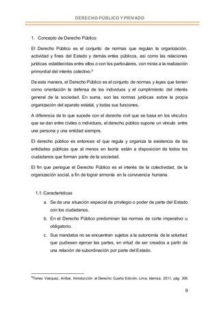9
DERECHO PÚBLICO Y PRIVADO
1. Concepto de Derecho Público
El Derecho Público es el conjunto de normas que regulan la organización,
actividad y fines del Estado y demás entes públicos, así como las relaciones
jurídicas establecidas entre ellos o con los particulares, con miras a la realización
primordial del interés colectivo.5
De esta manera, el Derecho Público es el conjunto de normas y leyes que tienen
como orientación la defensa de los individuos y el cumplimiento del interés
general de la sociedad. En suma, son las normas jurídicas sobre la propia
organización del aparato estatal, y todas sus funciones.
A diferencia de lo que sucede con el derecho civil que se basa en los vínculos
que se dan entre civiles o individuos, el derecho público supone un vínculo entre
una persona y una entidad siempre.
El derecho público es entonces el que regula y organiza la existencia de las
entidades públicas que al menos en teoría están a disposición de todos los
ciudadanos que forman parte de la sociedad.
El fin que persigue el Derecho Público es el interés de la colectividad, de la
organización social, a fin de lograr armonía en la convivencia humana.
1.1. Características
a. Se da una situación especial de privilegio o poder de parte del Estado
con los ciudadanos.
b. En el Derecho Público predominan las normas de corte imperativo u
obligatorio.
c. Sus mandatos no se encuentran sujetos a la autonomía de la voluntad
que pudiesen ejercer las partes, en virtud de ser creados a partir de
una relación de subordinación por parte del Estado.
5Torres Vásquez, Aníbal, Introducción al Derecho Cuarta Edición, Lima, Idemsa, 2011, pág. 306
 