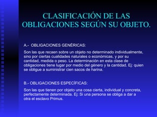 CLASIFICACIÓN DE LAS OBLIGACIONES SEGÚN SU OBJETO. A.-  OBLIGACIONES GENÉRICAS: Son las que recaen sobre un objeto no determinado individualmente, sino por ciertas cualidades naturales o económicas, y por su cantidad, medida o peso. La determinación en esta clase de obligaciones tiene lugar por medio del género y la cantidad. Ej: quien se obligue a suministrar cien sacos de harina. B.- OBLIGACIONES ESPECÍFICAS: Son las que tienen por objeto una cosa cierta, individual y concreta, perfectamente determinada. Ej: Si una persona se obliga a dar a otra el esclavo Primus.  