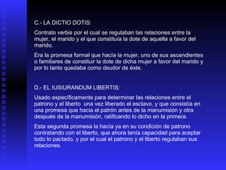 C.- LA DICTIO DOTIS: Contrato verbis por el cual se regulaban las relaciones entre la mujer, el marido y el que constituía la dote de aquella a favor del marido. Era la promesa formal que hacía la mujer, uno de sus ascendientes o familiares de constituir la dote de dicha mujer a favor del marido y por lo tanto quedaba como deudor de éste. D.- EL IUSIURANDUM LIBERTIS: Usado específicamente para determinar las relaciones entre el patrono y el liberto  una vez liberado el esclavo, y que consistía en una promesa que hacia el patrón antes de la manumisión y otra después de la manumisión, ratificando lo dicho en la primera. Esta segunda promesa la hacía ya en su condición de patrono contratando con el liberto, que ahora tenía capacidad para aceptar todo lo pactado, y por el cual el patrono y el liberto regulaban sus relaciones. 