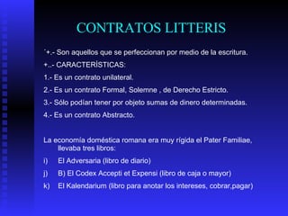CONTRATOS LITTERIS ´+.- Son aquellos que se perfeccionan por medio de la escritura. +..- CARACTERÍSTICAS: 1.- Es un contrato unilateral. 2.- Es un contrato Formal, Solemne , de Derecho Estricto. 3.- Sólo podían tener por objeto sumas de dinero determinadas. 4.- Es un contrato Abstracto. La economía doméstica romana era muy rígida el Pater Familiae, llevaba tres libros: El Adversaria (libro de diario) B) El Codex Accepti et Expensi (libro de caja o mayor) El Kalendarium (libro para anotar los intereses, cobrar,pagar)  