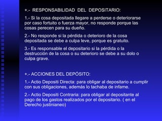 +.-  RESPONSABILIDAD  DEL  DEPOSITARIO: 1.- Si la cosa depositada llegare a perderse o deteriorarse por caso fortuito o fuerza mayor, no responde porque las cosas perecen para su dueño. 2.- No responde si la pérdida o deterioro de la cosa depositada se debe a culpa leve, porque es gratuito. 3.- Es responsable el depositario si la pérdida o la destrucción de la cosa o su deterioro se debe a su dolo o culpa grave. +.- ACCIONES DEL DEPÓSITO: 1.- Actio Depositi Directa: para obligar al depositario a cumplir con sus obligaciones, además lo tachaba de infame. 2.- Actio Depositi Contraria: para obligar al depositante al pago de los gastos realizados por el depositario. ( en el Derecho justinianeo) 