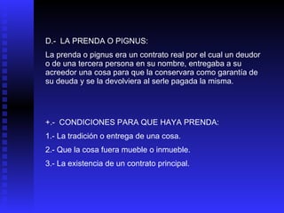 D.-  LA PRENDA O PIGNUS: La prenda o pignus era un contrato real por el cual un deudor o de una tercera persona en su nombre, entregaba a su acreedor una cosa para que la conservara como garantía de su deuda y se la devolviera al serle pagada la misma. +.-  CONDICIONES PARA QUE HAYA PRENDA: 1.- La tradición o entrega de una cosa. 2.- Que la cosa fuera mueble o inmueble. 3.- La existencia de un contrato principal. 