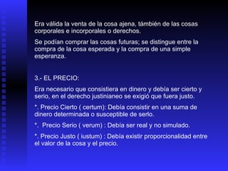 Era válida la venta de la cosa ajena, támbién de las cosas corporales e incorporales o derechos. Se podían comprar las cosas futuras; se distingue entre la compra de la cosa esperada y la compra de una simple esperanza. 3.- EL PRECIO: Era necesario que consistiera en dinero y debía ser cierto y serio, en el derecho justinianeo se exigió que fuera justo. *. Precio Cierto ( certum): Debía consistir en una suma de dinero determinada o susceptible de serlo. *.  Precio Serio ( verum) : Debía ser real y no simulado. *. Precio Justo ( iustum) : Debía existir proporcionalidad entre el valor de la cosa y el precio. 