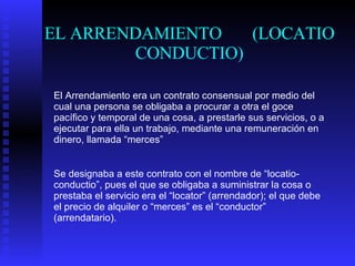 EL ARRENDAMIENTO  (LOCATIO CONDUCTIO) El Arrendamiento era un contrato consensual por medio del cual una persona se obligaba a procurar a otra el goce pacífico y temporal de una cosa, a prestarle sus servicios, o a ejecutar para ella un trabajo, mediante una remuneración en dinero, llamada “merces” Se designaba a este contrato con el nombre de “locatio-conductio”, pues el que se obligaba a suministrar la cosa o prestaba el servicio era el “locator” (arrendador); el que debe el precio de alquiler o “merces” es el “conductor” (arrendatario). 