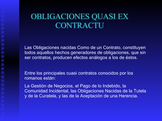 OBLIGACIONES QUASI EX CONTRACTU Las Obligaciones nacidas Como de un Contrato, constituyen todos aquellos hechos generadores de obligaciones, que sin ser contratos, producen efectos análogos a los de éstos. Entre los principales cuasi contratos conocidos por los romanos están: La Gestión de Negocios, el Pago de lo Indebido, la Comunidad Incidental, las Obligaciones Nacidas de la Tutela y de la Curatela, y las de la Aceptación de una Herencia.   